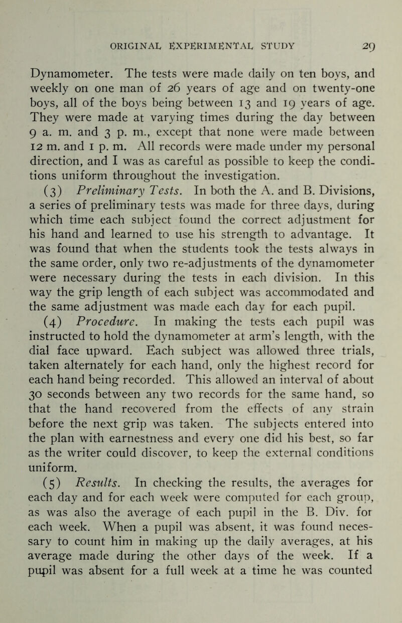 Dynamometer. The tests were made daily on ten boys, and weekly on one man of 26 years of age and on twenty-one boys, all of the boys being between 13 and 19 years of age. They were made at varying times during the day between 9 a. m. and 3 p. m., except that none were made between 12 m. and 1 p. m. All records were made under my personal direction, and I was as careful as possible to keep the condi¬ tions uniform throughout the investigation. (3) Preliminary Tests. In both the A. and B. Divisions, a series of preliminary tests was made for three days, during which time each subject found the correct adjustment for his hand and learned to use his strength to advantage. It was found that when the students took the tests always in the same order, only two re-adjustments of the dynamometer were necessary during the tests in each division. In this way the grip length of each subject was accommodated and the same adjustment was made each day for each pupil. (4) Procedure. In making the tests each pupil was instructed to hold the dynamometer at arm’s length, with the dial face upward. Each subject was allowed three trials, taken alternately for each hand, only the highest record for each hand being recorded. This allowed an interval of about 30 seconds between any two records for the same hand, so that the hand recovered from the effects of any strain before the next grip was taken. The subjects entered into the plan with earnestness and every one did his best, so far as the writer could discover, to keep the external conditions uniform. (5) Results. In checking the results, the averages for each day and for each week were computed for each group, as was also the average of each pupil in the B. Div. for each week. When a pupil was absent, it was found neces¬ sary to count him in making up the daily averages, at his average made during the other days of the week. If a pupil was absent for a full week at a time he was counted