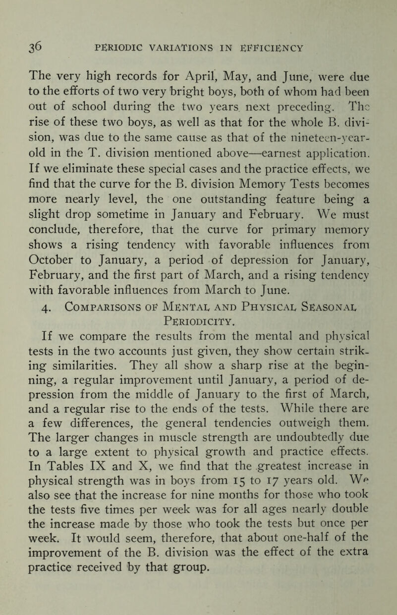 The very high records for April, May, and June, were due to the efforts of two very bright boys, both of whom had been out of school during the two years, next preceding. The rise of these two boys, as well as that for the whole B. divi¬ sion, was due to the same cause as that of the nineteen-year- old in the T. division mentioned above—earnest application. If we eliminate these special cases and the practice effects, we find that the curve for the B. division Memory Tests becomes more nearly level, the one outstanding feature being a slight drop sometime in January and February. We must conclude, therefore, that the curve for primary memory shows a rising tendency with favorable influences from October to January, a period of depression for January, February, and the first part of March, and a rising tendency with favorable influences from March to June. 4. Comparisons op Mental and Physical Seasonal Periodicity. If we compare the results from the mental and physical tests in the two accounts just given, they show certain strik¬ ing similarities. They all show a sharp rise at the begin¬ ning, a regular improvement until January, a period of de¬ pression from the middle of January to the first of March, and a regular rise to the ends of the tests. While there are a few differences, the general tendencies outweigh them. The larger changes in muscle strength are undoubtedly due to a large extent to physical growth and practice effects. In Tables IX and X, we find that the .greatest increase in physical strength was in boys from 15 to 17 years old. W^ also see that the increase for nine months for those who took the tests five times per week was for all ages nearly double the increase made by those who took the tests but once per week. It would seem, therefore, that about one-half of the improvement of the B. division was the effect of the extra practice received by that group.