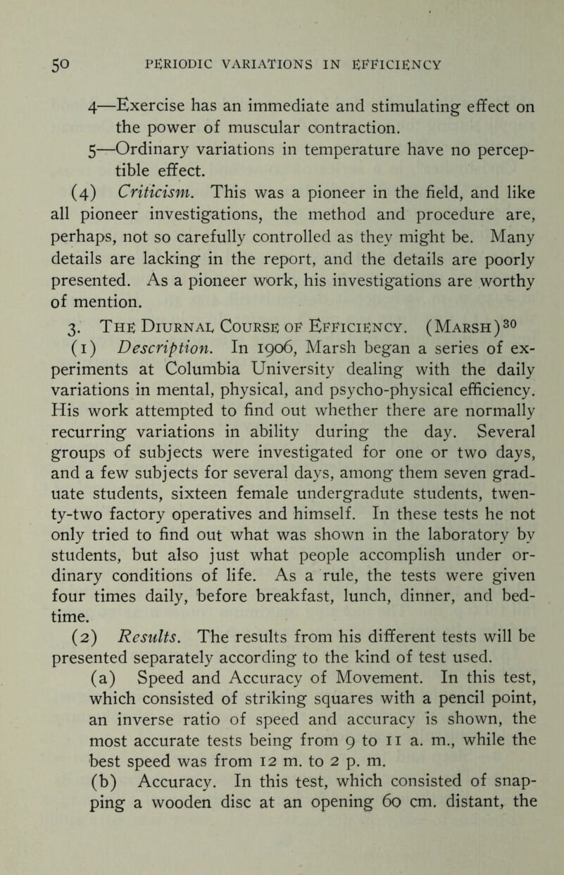 4— Exercise has an immediate and stimulating effect on the power of muscular contraction. 5— Ordinary variations in temperature have no percep¬ tible effect. (4) Criticism. This was a pioneer in the field, and like all pioneer investigations, the method and procedure are, perhaps, not so carefully controlled as they might be. Many details are lacking in the report, and the details are poorly presented. As a pioneer work, his investigations are worthy of mention. 3. The Diurnae Course or Efficiency. (Marsh)30 (1) Description. In 1906, Marsh began a series of ex¬ periments at Columbia University dealing with the daily variations in mental, physical, and psycho-physical efficiency. His work attempted to find out whether there are normally recurring variations in ability during the day. Several groups of subjects were investigated for one or two days, and a few subjects for several days, among them seven grad¬ uate students, sixteen female undergradute students, twen¬ ty-two factory operatives and himself. In these tests he not only tried to find out what was shown in the laboratory by students, but also just what people accomplish under or¬ dinary conditions of life. As a rule, the tests were given four times daily, before breakfast, lunch, dinner, and bed¬ time. (2) Results. The results from his different tests will be presented separately according to the kind of test used. (a) Speed and Accuracy of Movement. In this test, which consisted of striking squares with a pencil point, an inverse ratio of speed and accuracy is shown, the most accurate tests being from 9 to 11 a. m., while the best speed was from 12 m. to 2 p. m. (b) Accuracy. In this test, which consisted of snap¬ ping a wooden disc at an opening 60 cm. distant, the