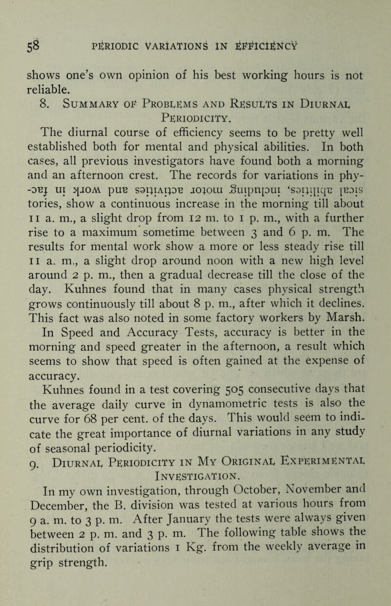 shows one’s own opinion of his best working hours is not reliable. 8. Summary op Problems and Results in Diurnal Periodicity. The diurnal course of efficiency seems to be pretty well established both for mental and physical abilities. In both cases, all previous investigators have found both a morning and an afternoon crest. The records for variations in phy- -OBJ UI ^JOM pUB SOpiAipB J0}0UI .oUipUput ‘S9I}l[IC[B [BOIS tories, show a continuous increase in the morning till about ii a. m., a slight drop from 12 m. to 1 p. m., with a further rise to a maximum sometime between 3 and 6 p. m. The results for mental work show a more or less steady rise till 11 a. m., a slight drop around noon with a new high level around 2 p. m., then a gradual decrease till the close of the day. Kuhnes found that in many cases physical strength grows continuously till about 8 p. m., after which it declines. This fact was also noted in some factory workers by Marsh. In Speed and Accuracy Tests, accuracy is better in the morning and speed greater in the afternoon, a result which seems to show that speed is often gained at the expense of accuracy. Kuhnes found in a test covering 505 consecutive days that the average daily curve in dynamometric tests is also the curve for 68 per cent, of the days. This would seem to indi¬ cate the great importance of diurnal variations in any study of seasonal periodicity. 9. Diurnal Periodicity in My Original Experimental Investigation. In my own investigation, through October, November and December, the B. division was tested at various hours from 9 a. m. to 3 p. m. After January the tests were always given between 2 p. m. and 3 P- The following table shows the distribution of variations 1 Kg. from the weekly average in grip strength.