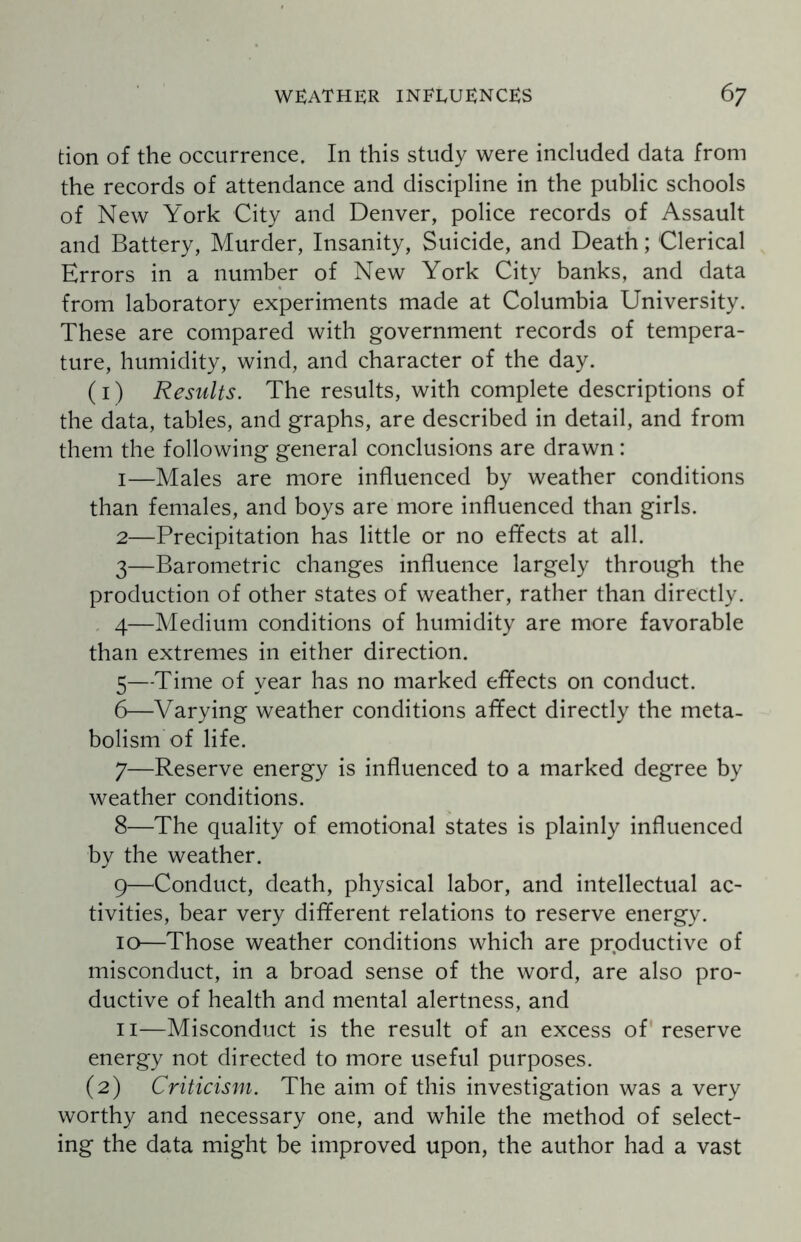 tion of the occurrence. In this study were included data from the records of attendance and discipline in the public schools of New York City and Denver, police records of Assault and Battery, Murder, Insanity, Suicide, and Death; Clerical Errors in a number of New York City banks, and data from laboratory experiments made at Columbia University. These are compared with government records of tempera¬ ture, humidity, wind, and character of the day. (1) Results. The results, with complete descriptions of the data, tables, and graphs, are described in detail, and from them the following general conclusions are drawn: 1— Males are more influenced by weather conditions than females, and boys are more influenced than girls. 2— Precipitation has little or no effects at all. 3— Barometric changes influence largely through the production of other states of weather, rather than directly. 4— Medium conditions of humidity are more favorable than extremes in either direction. 5— Time of year has no marked effects on conduct. 6— Varying weather conditions affect directly the meta¬ bolism of life. 7— Reserve energy is influenced to a marked degree by weather conditions. 8— The quality of emotional states is plainly influenced by the weather. 9— Conduct, death, physical labor, and intellectual ac¬ tivities, bear very different relations to reserve energy. 10— Those weather conditions which are productive of misconduct, in a broad sense of the word, are also pro¬ ductive of health and mental alertness, and 11— Misconduct is the result of an excess of reserve energy not directed to more useful purposes. (2) Criticism. The aim of this investigation was a very worthy and necessary one, and while the method of select¬ ing the data might be improved upon, the author had a vast