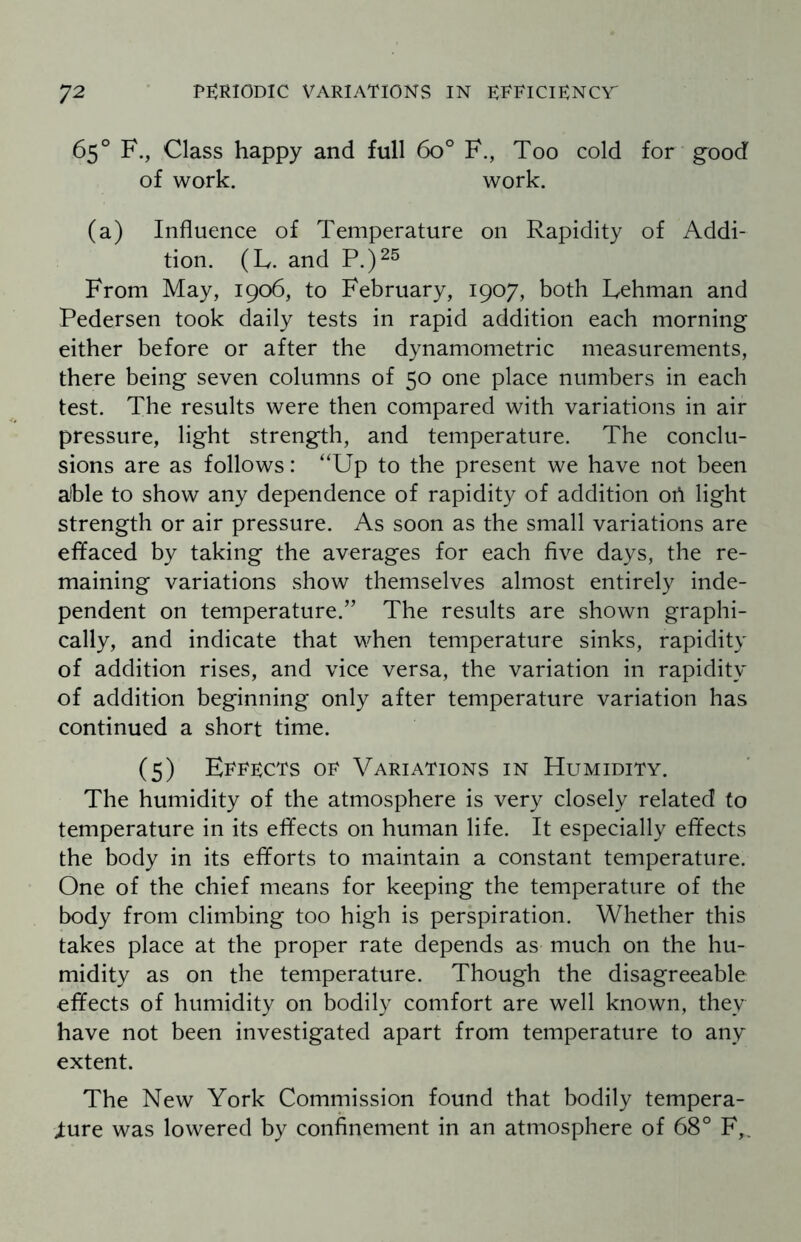 65° F., Class happy and full 6o° F., Too cold for good of work. work. (a) Influence of Temperature on Rapidity of Addi¬ tion. (L. and P.)25 From May, 1906, to February, 1907, both Lehman and Pedersen took daily tests in rapid addition each morning either before or after the dynamometric measurements, there being seven columns of 50 one place numbers in each test. The results were then compared with variations in air pressure, light strength, and temperature. The conclu¬ sions are as follows: “Up to the present we have not been able to show any dependence of rapidity of addition ori light strength or air pressure. As soon as the small variations are effaced by taking the averages for each five days, the re¬ maining variations show themselves almost entirely inde¬ pendent on temperature.” The results are shown graphi¬ cally, and indicate that when temperature sinks, rapidity of addition rises, and vice versa, the variation in rapidity of addition beginning only after temperature variation has continued a short time. (5) Errrcts op Variations in Humidity. The humidity of the atmosphere is very closely related to temperature in its effects on human life. It especially effects the body in its efforts to maintain a constant temperature. One of the chief means for keeping the temperature of the body from climbing too high is perspiration. Whether this takes place at the proper rate depends as much on the hu¬ midity as on the temperature. Though the disagreeable effects of humidity on bodily comfort are well known, they have not been investigated apart from temperature to any extent. The New York Commission found that bodily tempera¬ ture was lowered by confinement in an atmosphere of 68° F,.