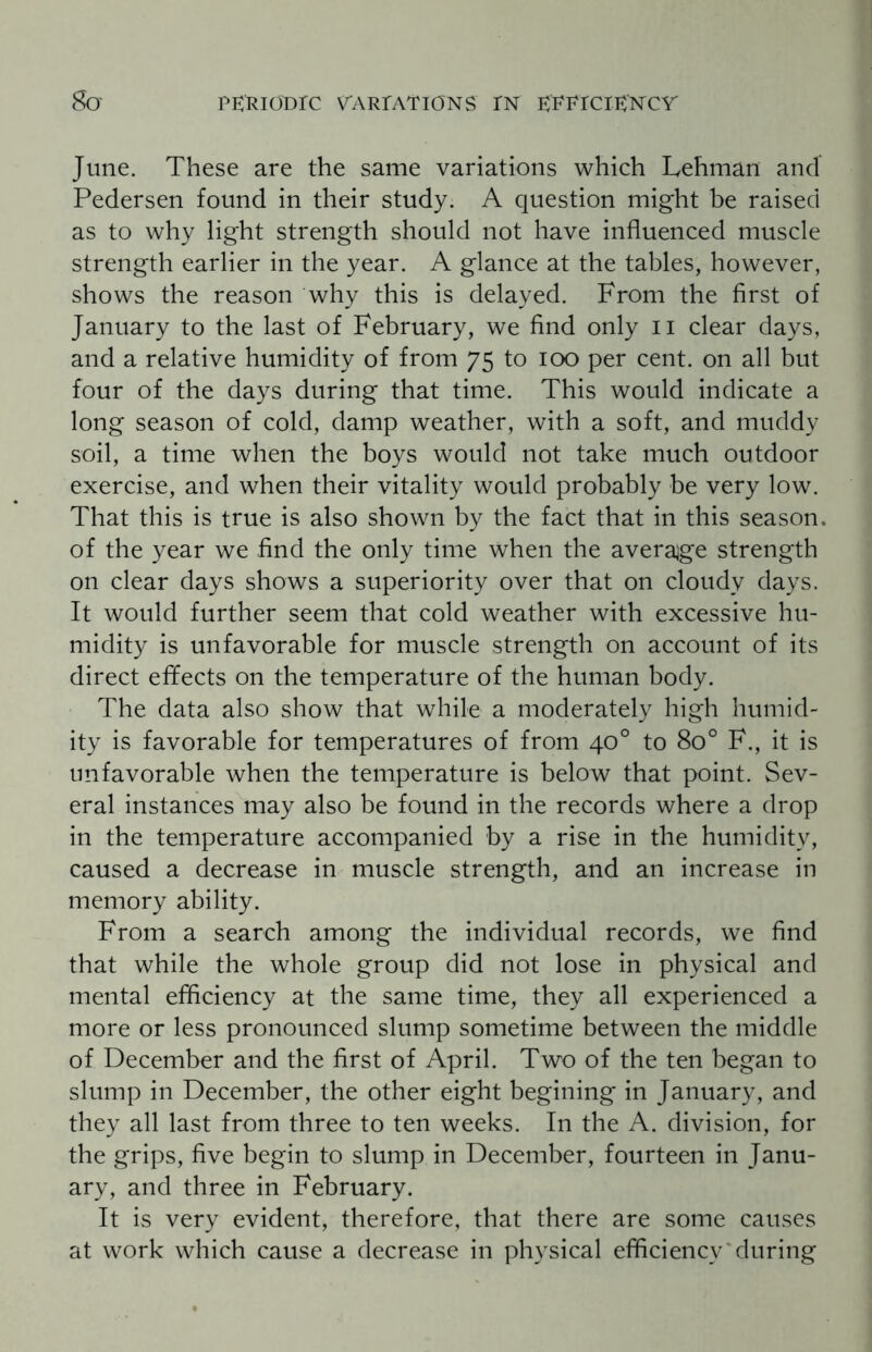 June. These are the same variations which Lehman and Pedersen found in their study. A question might be raised as to why light strength should not have influenced muscle strength earlier in the year. A glance at the tables, however, shows the reason why this is delayed. From the first of January to the last of February, we find only n clear days, and a relative humidity of from 75 to 100 per cent, on all but four of the days during that time. This would indicate a long season of cold, damp weather, with a soft, and muddy soil, a time when the boys would not take much outdoor exercise, and when their vitality would probably be very low. That this is true is also shown by the fact that in this season, of the year we find the only time when the average strength on clear days shows a superiority over that on cloudy days. It would further seem that cold weather with excessive hu¬ midity is unfavorable for muscle strength on account of its direct effects on the temperature of the human body. The data also show that while a moderately high humid¬ ity is favorable for temperatures of from 40° to 8o° F., it is unfavorable when the temperature is below that point. Sev¬ eral instances may also be found in the records where a drop in the temperature accompanied by a rise in the humidity, caused a decrease in muscle strength, and an increase in memory ability. From a search among the individual records, we find that while the whole group did not lose in physical and mental efficiency at the same time, they all experienced a more or less pronounced slump sometime between the middle of December and the first of April. Two of the ten began to slump in December, the other eight begining in January, and they all last from three to ten weeks. In the A. division, for the grips, five begin to slump in December, fourteen in Janu¬ ary, and three in February. It is very evident, therefore, that there are some causes at work which cause a decrease in physical efficiency during
