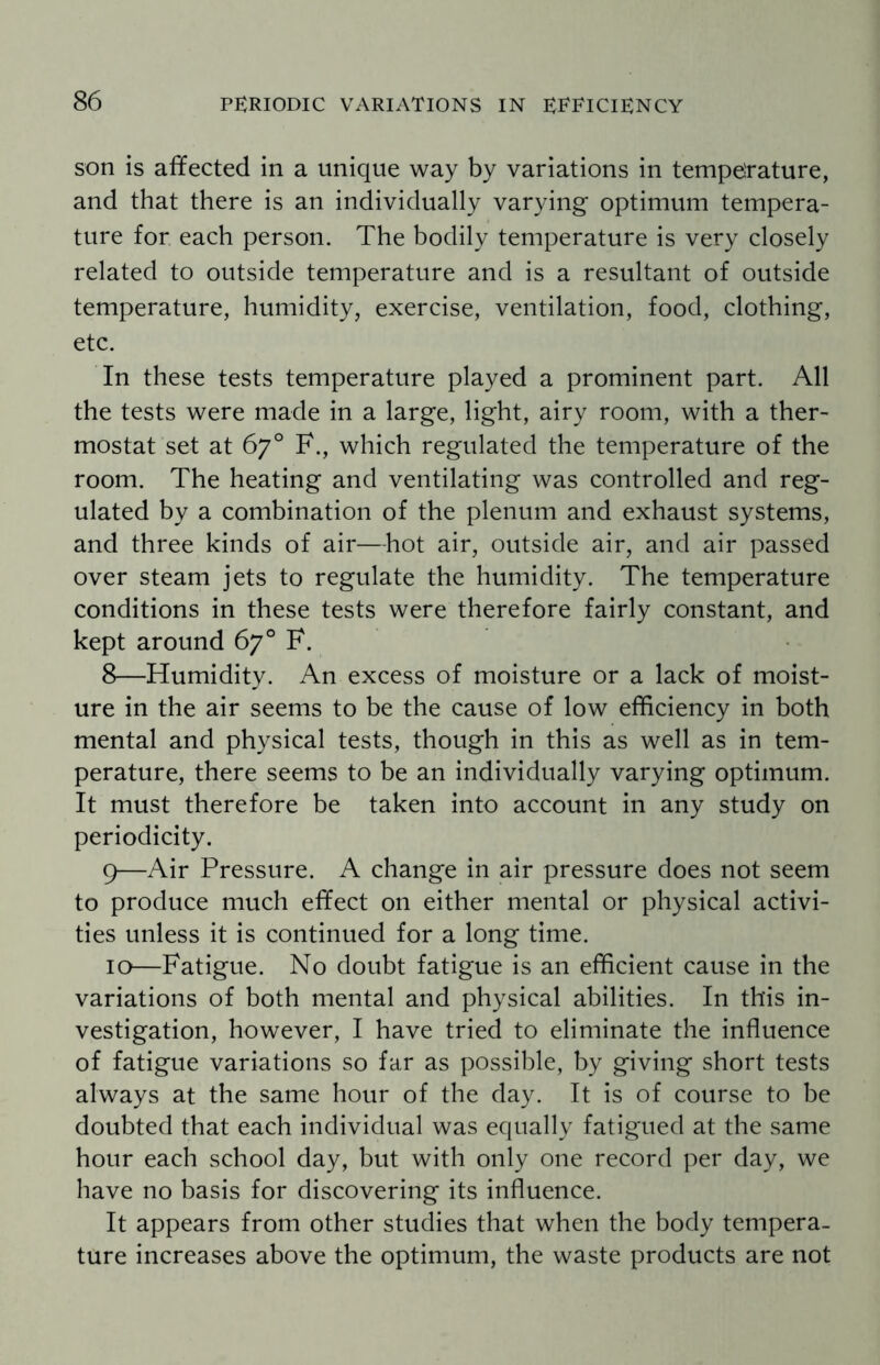 son is affected in a unique way by variations in temperature, and that there is an individually varying optimum tempera¬ ture for each person. The bodily temperature is very closely related to outside temperature and is a resultant of outside temperature, humidity, exercise, ventilation, food, clothing, etc. In these tests temperature played a prominent part. All the tests were made in a large, light, airy room, with a ther¬ mostat set at 67° F., which regulated the temperature of the room. The heating and ventilating was controlled and reg¬ ulated by a combination of the plenum and exhaust systems, and three kinds of air—-hot air, outside air, and air passed over steam jets to regulate the humidity. The temperature conditions in these tests were therefore fairly constant, and kept around 67° F. 8— Humidity. An excess of moisture or a lack of moist¬ ure in the air seems to be the cause of low efficiency in both mental and physical tests, though in this as well as in tem¬ perature, there seems to be an individually varying optimum. It must therefore be taken into account in any study on periodicity. 9— Air Pressure. A change in air pressure does not seem to produce much effect on either mental or physical activi¬ ties unless it is continued for a long time. 10— Fatigue. No doubt fatigue is an efficient cause in the variations of both mental and physical abilities. In this in¬ vestigation, however, I have tried to eliminate the influence of fatigue variations so far as possible, by giving short tests always at the same hour of the day. It is of course to be doubted that each individual was equally fatigued at the same hour each school day, but with only one record per day, we have no basis for discovering its influence. It appears from other studies that when the body tempera¬ ture increases above the optimum, the waste products are not