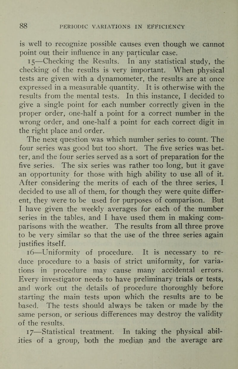 is well to recognize possible causes even though we cannot point out their influence in any particular case. 15— Checking the Results. In any statistical study, the checking of the results is very important. When physical tests are given with a dynamometer, the results are at once expressed in a measurable quantity. It is otherwise with the results from the mental tests. In this instance, I decided to give a single point for each number correctly given in the proper order, one-half a point for a correct number in the wrong order, and one-half a point for each correct digit in the right place and order. The next question was which number series to count. The four series was good but too short. The five series was bet¬ ter, and the four series served as a sort of preparation for the five series. The six series was rather too long, but it gave an opportunity for those with high ability to use all of it. After considering the merits of each of the three series, I decided to use all of them, for though they were quite differ¬ ent, they were to be used for purposes of comparison. But I have given the weekly averages for each of the number series in the tables, and I have used them in making com¬ parisons with the weather. The results from all three prove to be very similar so that the use of the three series again justifies itself. 16— Uniformity of procedure. It is necessary to re¬ duce procedure to a basis of strict uniformity, for varia¬ tions in procedure may cause many accidental errors. Every investigator needs to have preliminary trials or tests, and work out the details of procedure thoroughly before starting the main tests upon which the results are to be based. The tests should always be taken or made by the same person, or serious differences may destroy the validity of the results. 17— Statistical treatment. In taking the physical abil¬ ities of a group, both the median and the average are