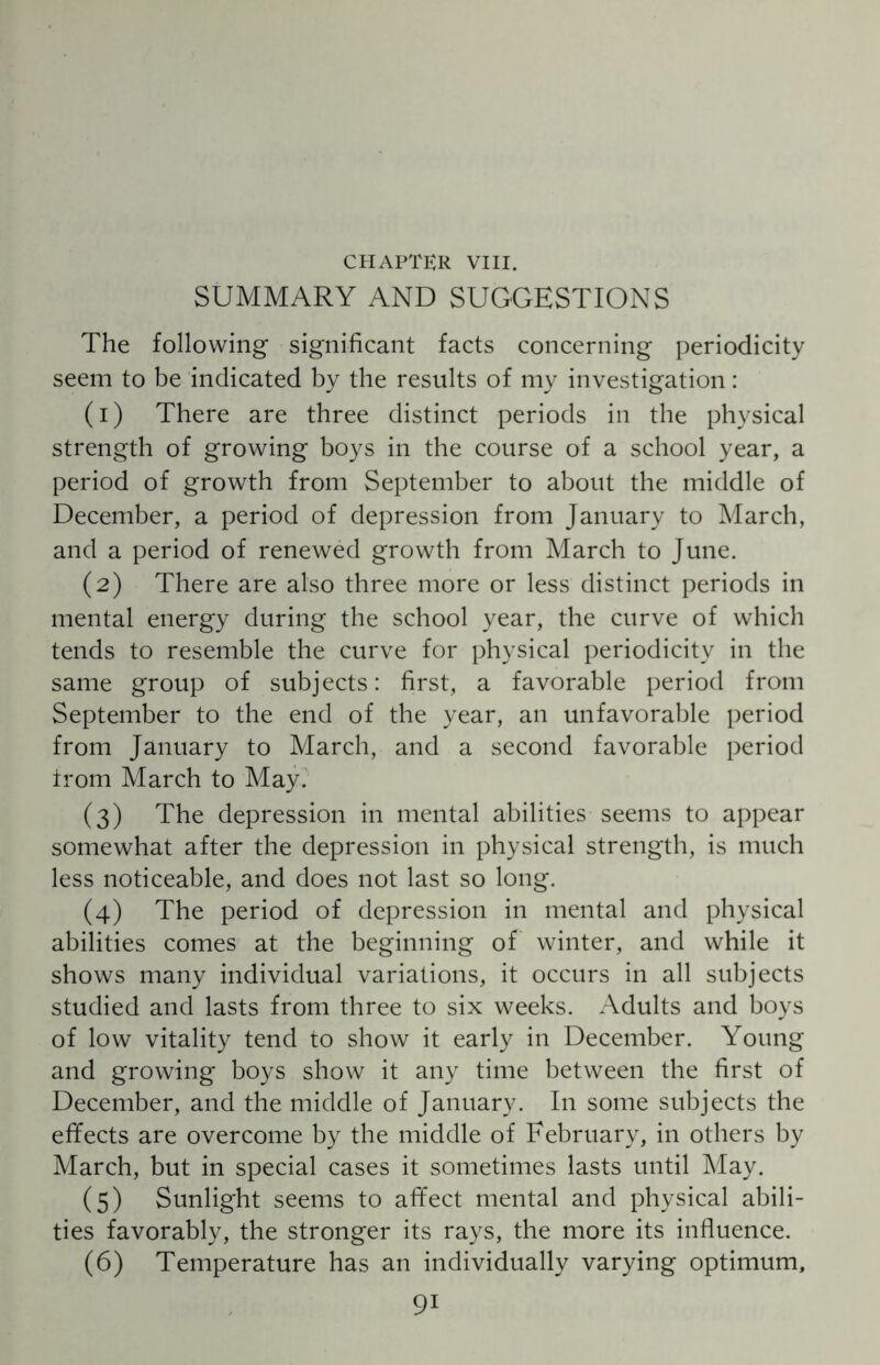 SUMMARY AND SUGGESTIONS The following significant facts concerning periodicity seem to be indicated by the results of my investigation: (1) There are three distinct periods in the physical strength of growing boys in the course of a school year, a period of growth from September to about the middle of December, a period of depression from January to March, and a period of renewed growth from March to June. (2) There are also three more or less distinct periods in mental energy during the school year, the curve of which tends to resemble the curve for physical periodicity in the same group of subjects: first, a favorable period from September to the end of the year, an unfavorable period from January to March, and a second favorable period trom March to May. (3) The depression in mental abilities seems to appear somewhat after the depression in physical strength, is much less noticeable, and does not last so long. (4) The period of depression in mental and physical abilities comes at the beginning of winter, and while it shows many individual variations, it occurs in all subjects studied and lasts from three to six weeks. Adults and boys of low vitality tend to show it early in December. Young and growing boys show it any time between the first of December, and the middle of January. In some subjects the effects are overcome by the middle of February, in others by March, but in special cases it sometimes lasts until May. (5) Sunlight seems to affect mental and physical abili¬ ties favorably, the stronger its rays, the more its influence. (6) Temperature has an individually varying optimum, 9i