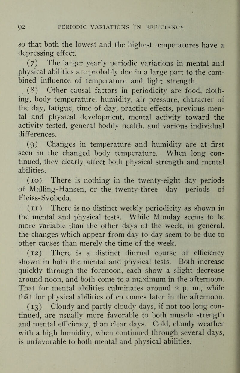 so that both the lowest and the highest temperatures have a depressing effect. (7) The larger yearly periodic variations in mental and physical abilities are probably due in a large part to the com¬ bined influence of temperature and light strength. (8) Other causal factors in periodicity are food, cloth¬ ing, body temperature, humidity, air pressure, character of the day, fatigue, time of day, practice effects, previous men¬ tal and physical development, mental activity toward the activity tested, general bodily health, and various individual differences. (9) Changes in temperature and humidity are at first seen in the changed body temperature. When long con¬ tinued, they clearly affect both physical strength and mental abilities. (10) There is nothing in the twenty-eight day periods of Malling-Hansen, or the twenty-three day periods of Fleiss-Svoboda. (11) There is no distinct weekly periodicity as shown in the mental and physical tests. While Monday seems to be more variable than the other days of the week, in general, the changes which appear from day to day seem to be due to other causes than merely the time of the week. (12) There is a distinct diurnal course of efficiency shown in both the mental and physical tests. Both increase quickly through the forenoon, each show a slight decrease around noon, and both come to a maximum in the afternoon. That for mental abilities culminates around 2 p. m., while that for physical abilities often comes later in the afternoon. (13) Cloudy and partly cloudy days, if not too long con¬ tinued, are usually more favorable to both muscle strength and mental efficiency, than clear days. Cold, cloudy weather with a high humidity, when continued through several days, is unfavorable to both mental and physical abilities.