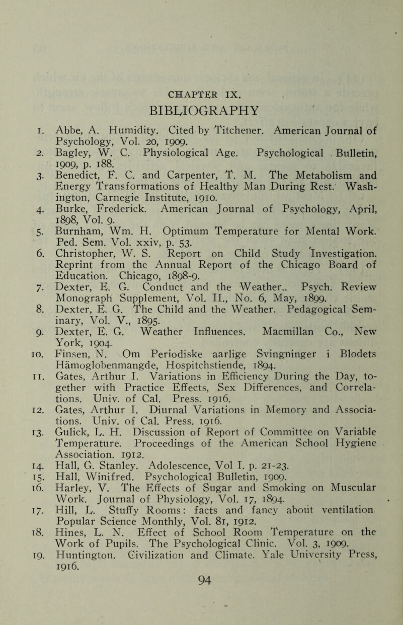 BIBLIOGRAPHY 1. Abbe, A. Humidity. Cited by Titchener. American Journal of Psychology, Vol. 20, 1909. 2. Bagley, W. C. Physiological Age. Psychological . Bulletin, 1909, P- 188. 3. Benedict, F. C. and Carpenter, T. M. The Metabolism and Energy Transformations of Healthy Man During Rest. Wash¬ ington, Carnegie Institute, 1910. 4. Burke, Frederick. American Journal of Psychology, April, 1898, Vol. 9. 5. Burnham, Wm. H. Optimum Temperature for Mental Work. Ped. Sem. Vol. xxiv, p. 53. 6. Christopher, W. S. Report on Child Study Investigation. Reprint from the Annual Report of the Chicago Board of Education. Chicago, 1898-9. 7. Dexter, E. G. Conduct and the Weather.. Psych. Review Monograph Supplement, Vol. II., No. 6, May, 1899. 8. Dexter, E. G. The Child and the Weather. Pedagogical Sem¬ inary, Vol. V., 1895. 9. Dexter, E. G. Weather Influences. Macmillan Co., New York, 1904. 10. Finsen, N. Om Periodiske aarlige Svingninger i Blodets Hamoglobenmangde, Hospitchstiende, 1894. 11. Gates, Arthur I. Variations in Efficiency During the Day, to¬ gether with Practice Effects, Sex Differences, and Correla¬ tions. Univ. of Cal. Press. 1916. 12. Gates, Arthur I. Diurnal Variations in Memory and Associa¬ tions. Univ. of Cal. Press. 1916. 13. Gulick, E. H. Discussion of Report of Committee on Variable Temperature. Proceedings of the American School Hygiene Association. 1912. 14. Hall, G. Stanley. Adolescence, Vol I. p. 21-23. 15. Hall, Winifred. Psychological Bulletin, 1909. 16. Harley, V. The Effects of Sugar and Smoking on Muscular Work. Journal of Physiology, Vol. 17, 1894. 17. Hill, L. Stuffy Rooms: facts and fancy about ventilation. Popular Science Monthly, Vol. 81, 1912. t8. Hines, L. N. Effect of School Room Temperature on the Work of Pupils. The Psychological Clinic. Vol. 3, 1909. 19. Huntington. Civilization and Climate. Yale University Press, 1916.