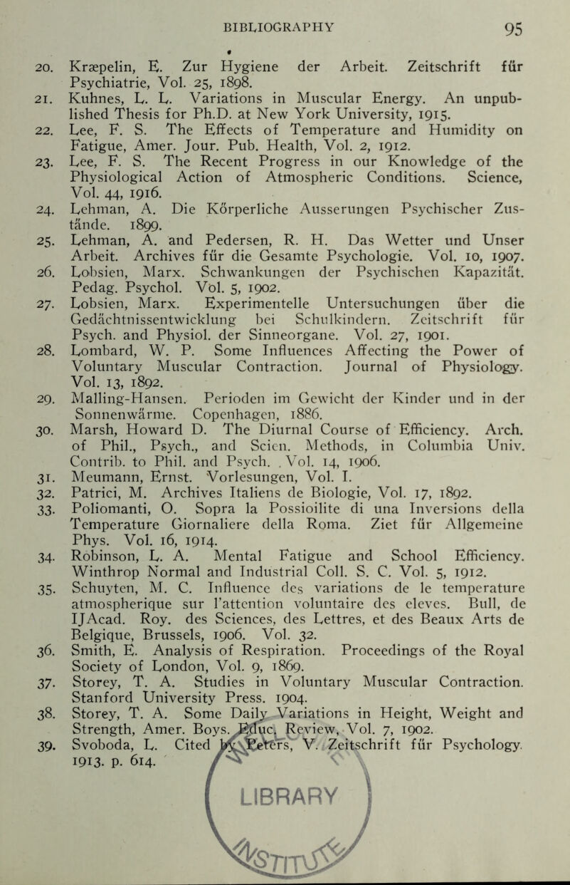 20. Krsepelin, E. Zur Hygiene der Arbeit. Zeitschrift ffir Psychiatrie, Vol. 25, 1898. 21. Kuhnes, L. L. Variations in Muscular Energy. An unpub¬ lished Thesis for Ph.D. at New York University, 1915. 22. Lee, F. S. The Effects of Temperature and Humidity on Fatigue, Amer. Jour. Pub. Health, Vol. 2, 1912. 23. Lee, F. S. The Recent Progress in our Knowledge of the Physiological Action of Atmospheric Conditions. Science, Vol. 44, 1916. 24. Lehman, A. Die Korperliche Ausserungen Psychischer Zus- tande. 1899. 25. Lehman, A. and Pedersen, R. H. Das Wetter und Unser Arbeit. Archives fur die Gesamte Psychologie. Vol. 10, 1907. 26. Lobsien, Marx. Schwankungen der Psychischen Kapazitat. Pedag. Psychol. Vol. 5, 1902. 27. Lobsien, Marx. Experimentelle Untersuchungen fiber die Gedachtnissentwicklung bei Schulkindern. Zeitschrift fur Psych, and Physiol, der Sinneorgane. Vol. 27, 1901. 28. Lombard, W. P. Some Influences Affecting the Power of Voluntary Muscular Contraction. Journal of Physiology. Vol. 13, 1892. 29. Malling-Hansen. Perioden im Gewicht der Kinder und in der Sonnenwarme. Copenhagen, 1886. 30. Marsh, Howard D. The Diurnal Course of Efficiency. Arch, of Phil., Psych., and Scicn. Methods, in Columbia Univ. Contrib. to Phil, and Psych. . Vol. 14, 1906. 31. Meumann, Ernst. Vorlesungen, Vol. I. 32. Patrici, M. Archives Italiens de Biologie, Vol. 17, 1892. 33. Poliomanti, O. Sopra la Possioilite di una Inversions della Temperature Giornaliere della Roma. Ziet fur Allgemeine Phys. Vol. 16, 1914. 34. Robinson, L. A. Mental Fatigue and School Efficiency. Winthrop Normal and Industrial Coll. S. C. Vol. 5, 1912. 35. Schuyten, M. C. Influence des variations de le temperature atmospherique sur l’attcntion voluntaire des eleves. Bull, de IJAcad. Roy. des Sciences, des Lettres, et des Beaux Arts de Belgique, Brussels, 1906. Vol. 32. 36. Smith, E. Analysis of Respiration. Proceedings of the Royal Society of London, Vol. 9, 1869. 37. Storey, T. A. Studies in Voluntary Muscular Contraction. Stanford University Press. 1904. 38. Storey, T. A. Some Daily Variations in Height, Weight and Strength, Amer. Boys. J^duc. Review, Vol. 7, 1902. 39. Svoboda, L. Cited J^vfeVtrts, V. Zeitschrift fur Psychology 1913. P- 614. 1 LIBRARY