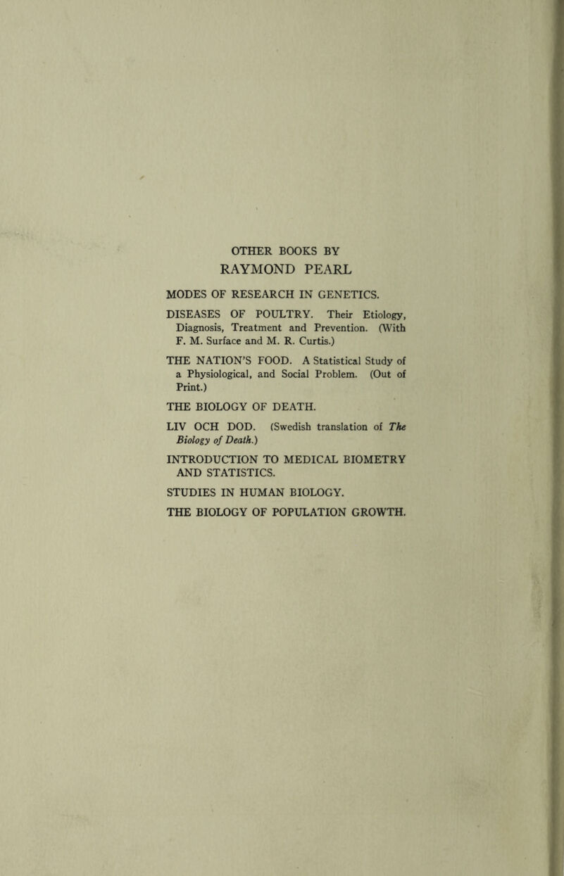 OTHER BOOKS BY RAYMOND PEARL MODES OF RESEARCH IN GENETICS. DISEASES OF POULTRY. Their Etiology, Diagnosis, Treatment and Prevention. (With F. M. Surface and M. R. Curtis.) THE NATION’S FOOD. A Statistical Study of a Physiological, and Social Problem. (Out of Print.) THE BIOLOGY OF DEATH. LIV OCH DOD. (Swedish translation of The Biology of Death.) INTRODUCTION TO MEDICAL BIOMETRY AND STATISTICS. STUDIES IN HUMAN BIOLOGY. THE BIOLOGY OF POPULATION GROWTH.