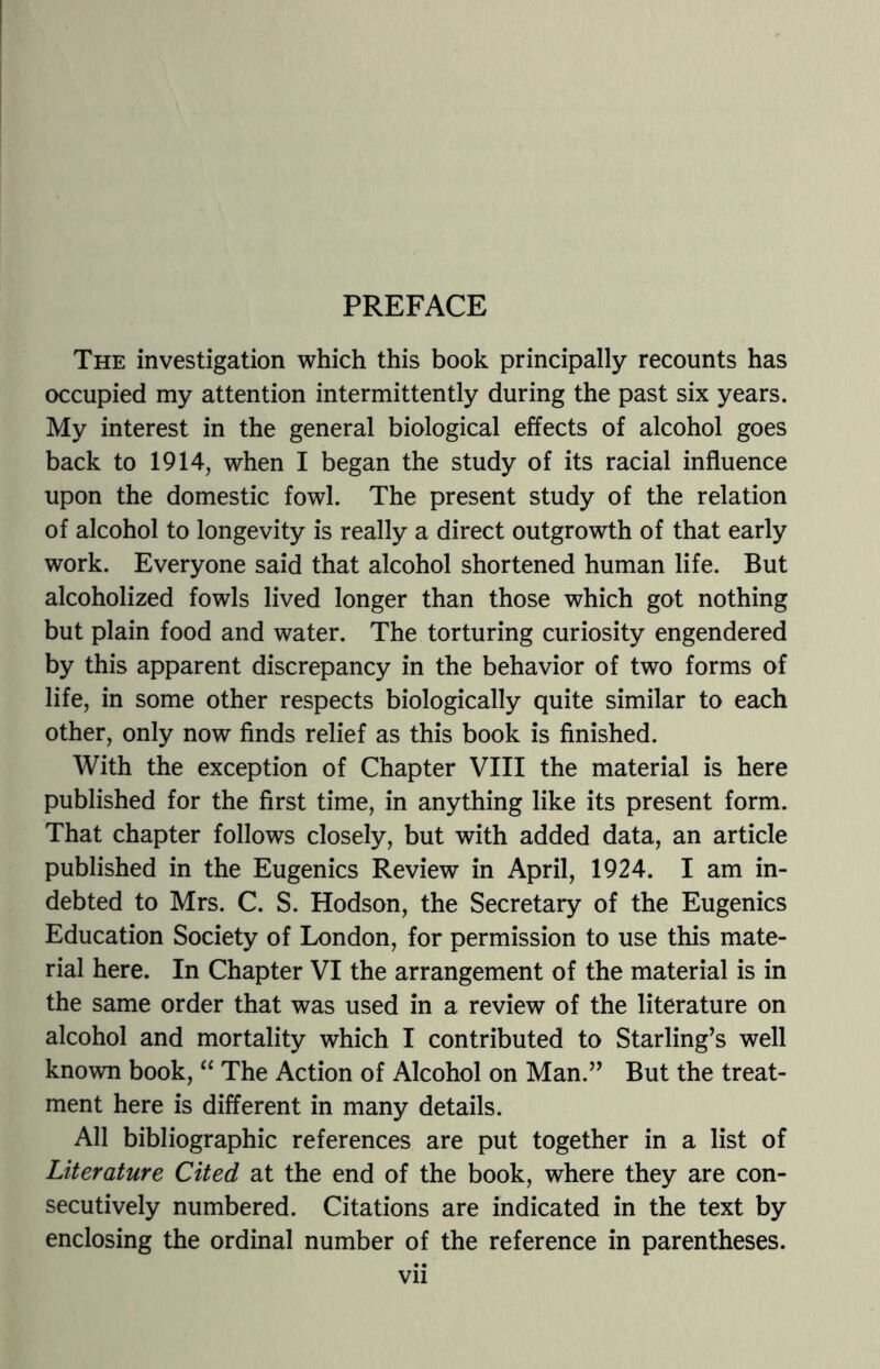 PREFACE The investigation which this book principally recounts has occupied my attention intermittently during the past six years. My interest in the general biological effects of alcohol goes back to 1914, when I began the study of its racial influence upon the domestic fowl. The present study of the relation of alcohol to longevity is really a direct outgrowth of that early work. Everyone said that alcohol shortened human life. But alcoholized fowls lived longer than those which got nothing but plain food and water. The torturing curiosity engendered by this apparent discrepancy in the behavior of two forms of life, in some other respects biologically quite similar to each other, only now finds relief as this book is finished. With the exception of Chapter VIII the material is here published for the first time, in anything like its present form. That chapter follows closely, but with added data, an article published in the Eugenics Review in April, 1924. I am in¬ debted to Mrs. C. S. Hodson, the Secretary of the Eugenics Education Society of London, for permission to use this mate¬ rial here. In Chapter VI the arrangement of the material is in the same order that was used in a review of the literature on alcohol and mortality which I contributed to Starling’s well known book, “ The Action of Alcohol on Man.” But the treat¬ ment here is different in many details. All bibliographic references are put together in a list of Literature Cited at the end of the book, where they are con¬ secutively numbered. Citations are indicated in the text by enclosing the ordinal number of the reference in parentheses.