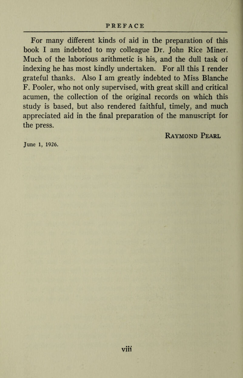 For many different kinds of aid in the preparation of this book I am indebted to my colleague Dr. John Rice Miner. Much of the laborious arithmetic is his, and the dull task of indexing he has most kindly undertaken. For all this I render grateful thanks. Also I am greatly indebted to Miss Blanche F. Pooler, who not only supervised, with great skill and critical acumen, the collection of the original records on which this study is based, but also rendered faithful, timely, and much appreciated aid in the final preparation of the manuscript for the press. Raymond Pearl June 1, 1926.