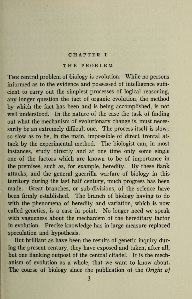 CHAPTER I THE PROBLEM The central problem of biology is evolution. While no persons informed as to the evidence and possessed of intelligence suffi¬ cient to carry out the simplest processes of logical reasoning, any longer question the fact of organic evolution, the method by which the fact has been and is being accomplished, is not well understood. In the nature of the case the task of finding out what the mechanism of evolutionary change is, must neces¬ sarily be an extremely difficult one. The process itself is slow; so slow as to be, in the main, impossible of direct frontal at¬ tack by the experimental method. The biologist can, in most instances, study directly and at one time only some single one of the factors which are known to be of importance in the premises, such as, for example, heredity. By these flank attacks, and the general guerrilla warfare of biology in this territory during the last half century, much progress has been made. Great branches, or sub-divisions, of the science have been firmly established. The branch of biology having to do with the phenomena of heredity and variation, which is now called genetics, is a case in point. No longer need we speak with vagueness about the mechanism of the hereditary factor in evolution. Precise knowledge has in large measure replaced speculation and hypothesis. But brilliant as have been the results of genetic inquiry dur¬ ing the present century, they have exposed and taken, after all, but one flanking outpost of the central citadel. It is the mech¬ anism of evolution as a whole, that we want to know about. The course of biology since the publication of the Origin of