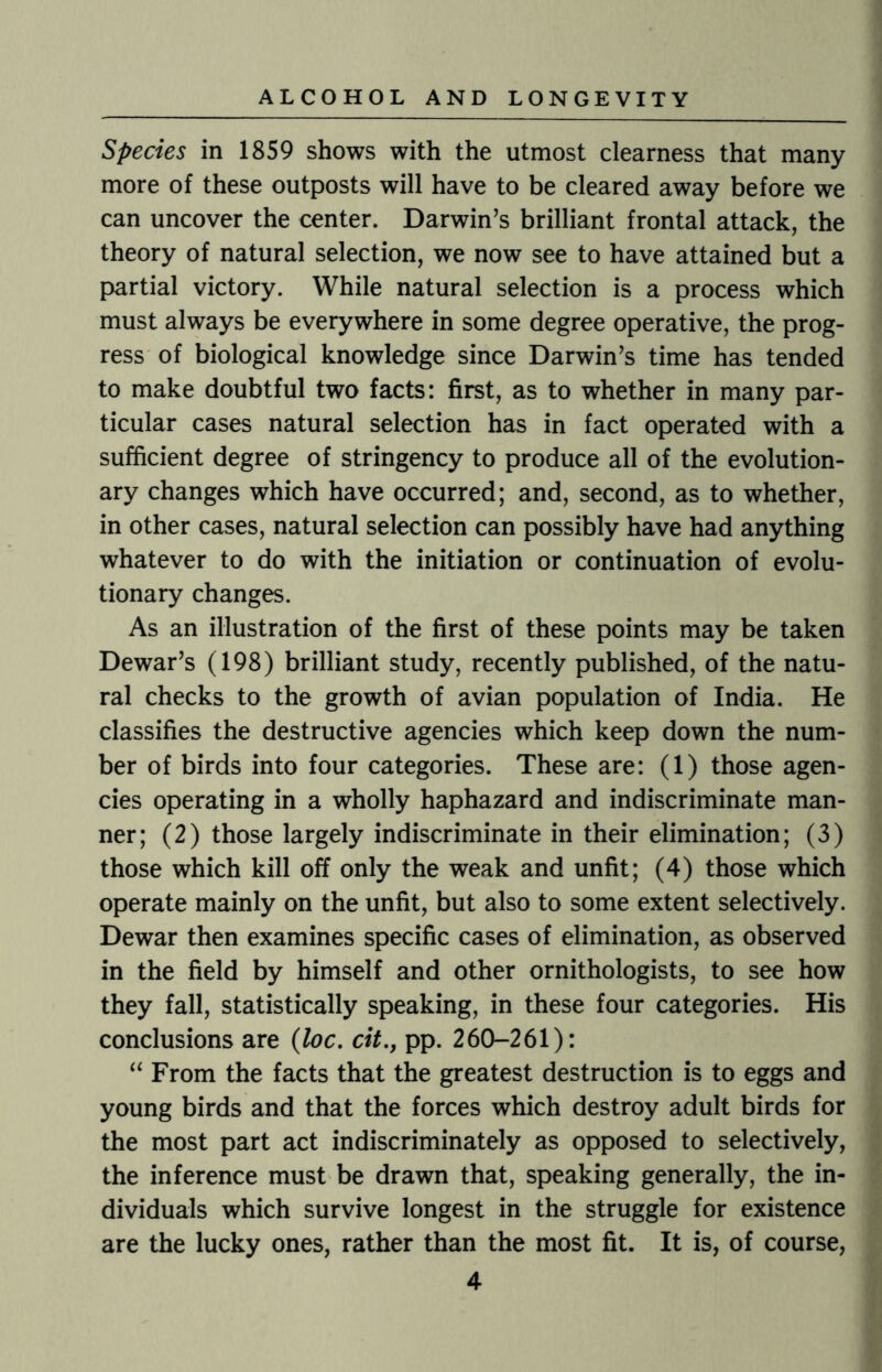 Species in 1859 shows with the utmost clearness that many more of these outposts will have to be cleared away before we can uncover the center. Darwin’s brilliant frontal attack, the theory of natural selection, we now see to have attained but a partial victory. While natural selection is a process which must always be everywhere in some degree operative, the prog¬ ress of biological knowledge since Darwin’s time has tended to make doubtful two facts: first, as to whether in many par¬ ticular cases natural selection has in fact operated with a sufficient degree of stringency to produce all of the evolution¬ ary changes which have occurred; and, second, as to whether, in other cases, natural selection can possibly have had anything whatever to do with the initiation or continuation of evolu¬ tionary changes. As an illustration of the first of these points may be taken Dewar’s (198) brilliant study, recently published, of the natu¬ ral checks to the growth of avian population of India. He classifies the destructive agencies which keep down the num¬ ber of birds into four categories. These are: (1) those agen¬ cies operating in a wholly haphazard and indiscriminate man¬ ner; (2) those largely indiscriminate in their elimination; (3) those which kill off only the weak and unfit; (4) those which operate mainly on the unfit, but also to some extent selectively. Dewar then examines specific cases of elimination, as observed in the field by himself and other ornithologists, to see how they fall, statistically speaking, in these four categories. His conclusions are (loc. cit., pp. 260-261): “ From the facts that the greatest destruction is to eggs and young birds and that the forces which destroy adult birds for the most part act indiscriminately as opposed to selectively, the inference must be drawn that, speaking generally, the in¬ dividuals which survive longest in the struggle for existence are the lucky ones, rather than the most fit. It is, of course,