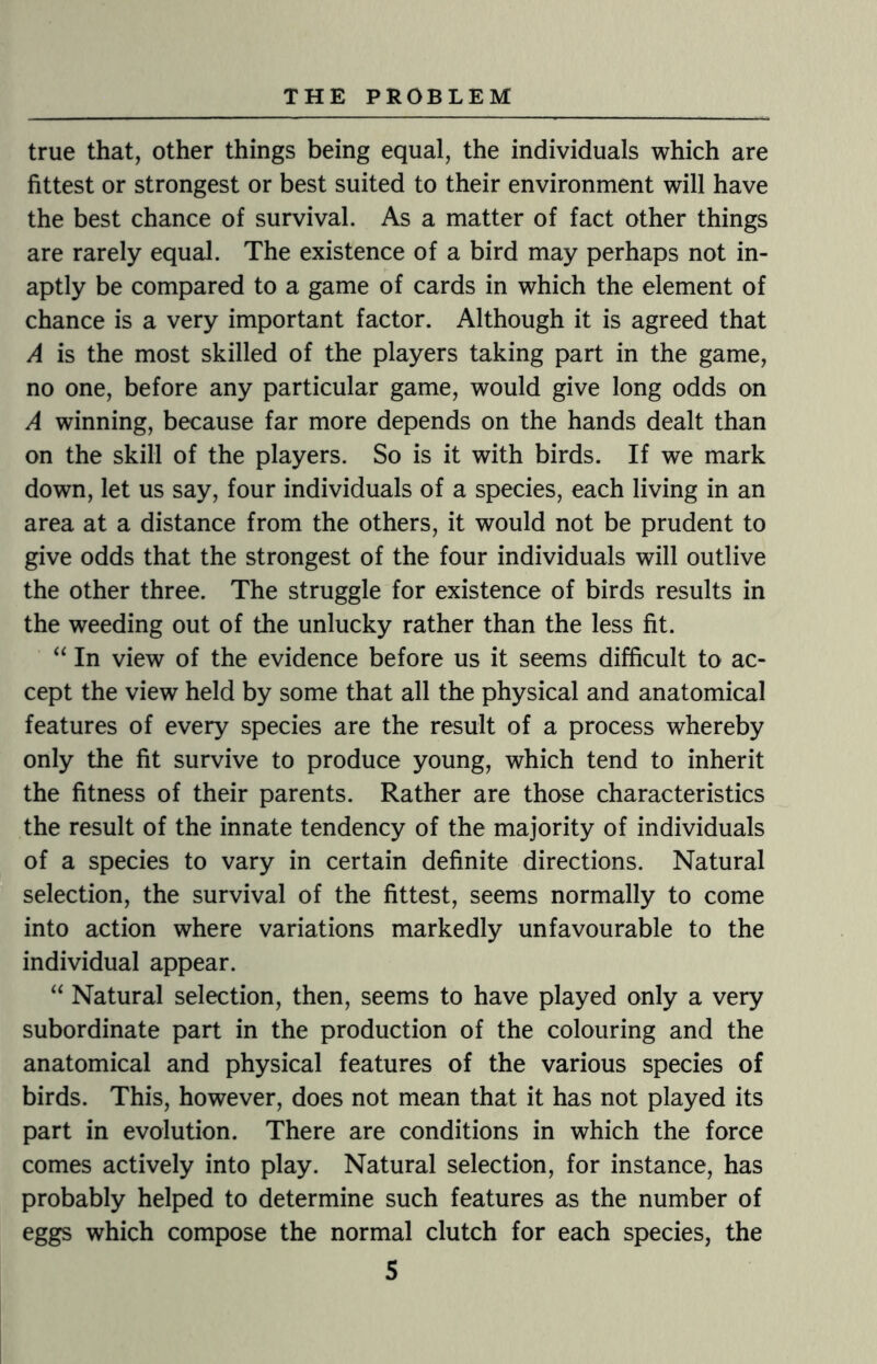 true that, other things being equal, the individuals which are fittest or strongest or best suited to their environment will have the best chance of survival. As a matter of fact other things are rarely equal. The existence of a bird may perhaps not in¬ aptly be compared to a game of cards in which the element of chance is a very important factor. Although it is agreed that A is the most skilled of the players taking part in the game, no one, before any particular game, would give long odds on A winning, because far more depends on the hands dealt than on the skill of the players. So is it with birds. If we mark down, let us say, four individuals of a species, each living in an area at a distance from the others, it would not be prudent to give odds that the strongest of the four individuals will outlive the other three. The struggle for existence of birds results in the weeding out of the unlucky rather than the less fit. “ In view of the evidence before us it seems difficult to ac¬ cept the view held by some that all the physical and anatomical features of every species are the result of a process whereby only the fit survive to produce young, which tend to inherit the fitness of their parents. Rather are those characteristics the result of the innate tendency of the majority of individuals of a species to vary in certain definite directions. Natural selection, the survival of the fittest, seems normally to come into action where variations markedly unfavourable to the individual appear. “ Natural selection, then, seems to have played only a very subordinate part in the production of the colouring and the anatomical and physical features of the various species of birds. This, however, does not mean that it has not played its part in evolution. There are conditions in which the force comes actively into play. Natural selection, for instance, has probably helped to determine such features as the number of eggs which compose the normal clutch for each species, the