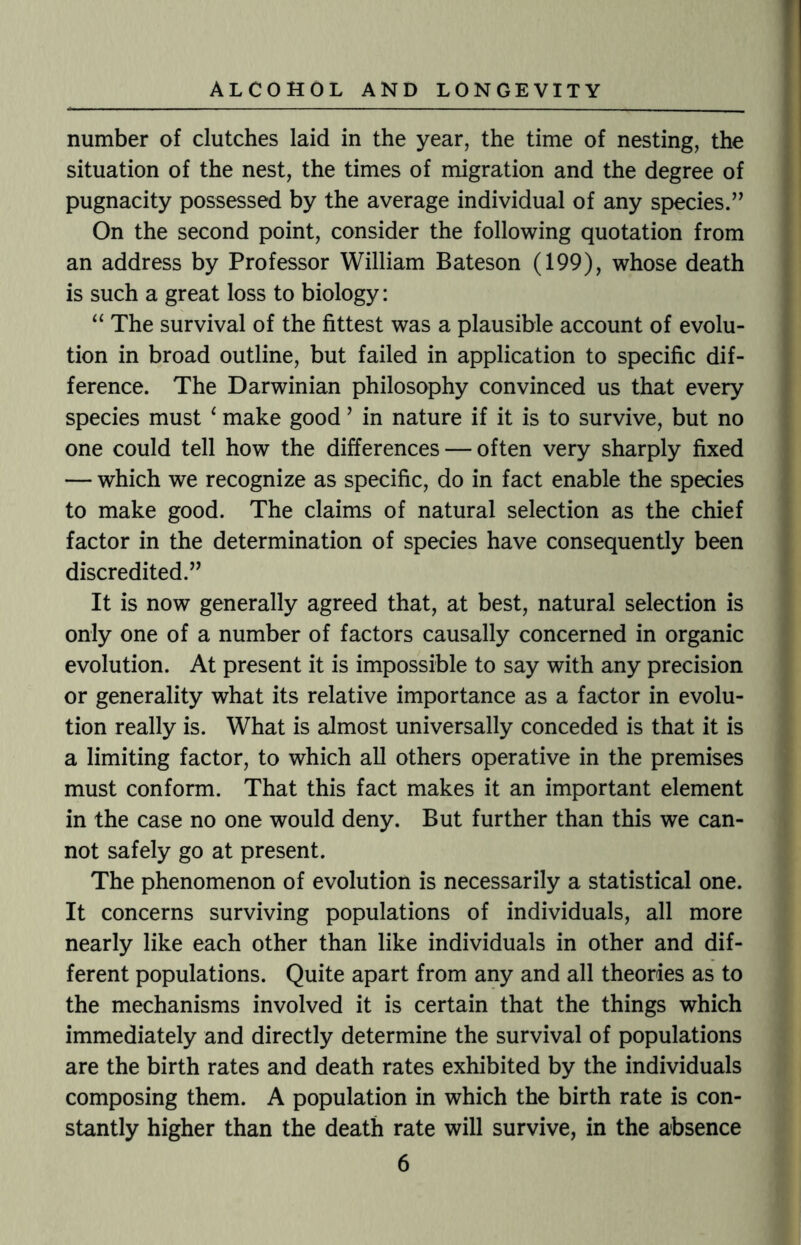 number of clutches laid in the year, the time of nesting, the situation of the nest, the times of migration and the degree of pugnacity possessed by the average individual of any species.” On the second point, consider the following quotation from an address by Professor William Bateson (199), whose death is such a great loss to biology: “ The survival of the fittest was a plausible account of evolu¬ tion in broad outline, but failed in application to specific dif¬ ference. The Darwinian philosophy convinced us that every species must 4 make good ’ in nature if it is to survive, but no one could tell how the differences — often very sharply fixed — which we recognize as specific, do in fact enable the species to make good. The claims of natural selection as the chief factor in the determination of species have consequently been discredited.” It is now generally agreed that, at best, natural selection is only one of a number of factors causally concerned in organic evolution. At present it is impossible to say with any precision or generality what its relative importance as a factor in evolu¬ tion really is. What is almost universally conceded is that it is a limiting factor, to which all others operative in the premises must conform. That this fact makes it an important element in the case no one would deny. But further than this we can¬ not safely go at present. The phenomenon of evolution is necessarily a statistical one. It concerns surviving populations of individuals, all more nearly like each other than like individuals in other and dif¬ ferent populations. Quite apart from any and all theories as to the mechanisms involved it is certain that the things which immediately and directly determine the survival of populations are the birth rates and death rates exhibited by the individuals composing them. A population in which the birth rate is con¬ stantly higher than the death rate will survive, in the absence