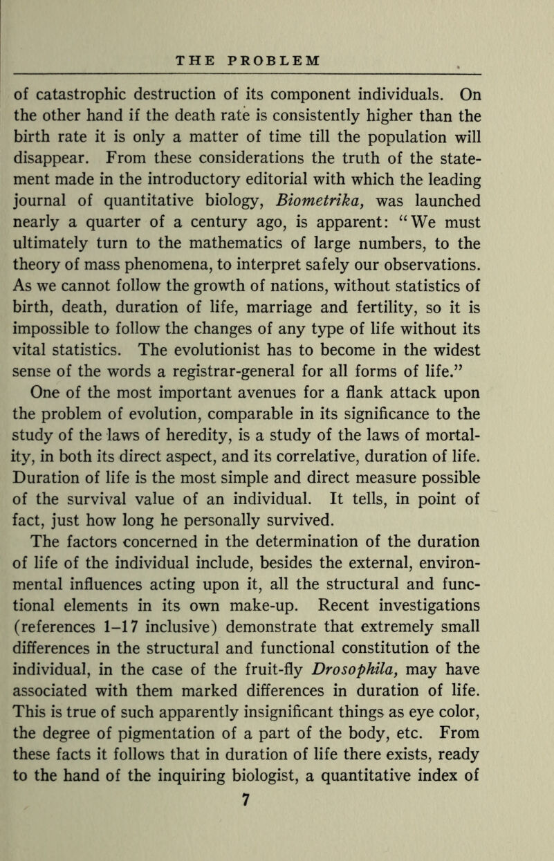 of catastrophic destruction of its component individuals. On the other hand if the death rate is consistently higher than the birth rate it is only a matter of time till the population will disappear. From these considerations the truth of the state¬ ment made in the introductory editorial with which the leading journal of quantitative biology, Biometrika, was launched nearly a quarter of a century ago, is apparent: “We must ultimately turn to the mathematics of large numbers, to the theory of mass phenomena, to interpret safely our observations. As we cannot follow the growth of nations, without statistics of birth, death, duration of life, marriage and fertility, so it is impossible to follow the changes of any type of life without its vital statistics. The evolutionist has to become in the widest sense of the words a registrar-general for all forms of life.” One of the most important avenues for a flank attack upon the problem of evolution, comparable in its significance to the study of the laws of heredity, is a study of the laws of mortal¬ ity, in both its direct aspect, and its correlative, duration of life. Duration of life is the most simple and direct measure possible of the survival value of an individual. It tells, in point of fact, just how long he personally survived. The factors concerned in the determination of the duration of life of the individual include, besides the external, environ¬ mental influences acting upon it, all the structural and func¬ tional elements in its own make-up. Recent investigations (references 1-17 inclusive) demonstrate that extremely small differences in the structural and functional constitution of the individual, in the case of the fruit-fly Drosophila, may have associated with them marked differences in duration of life. This is true of such apparently insignificant things as eye color, the degree of pigmentation of a part of the body, etc. From these facts it follows that in duration of life there exists, ready to the hand of the inquiring biologist, a quantitative index of