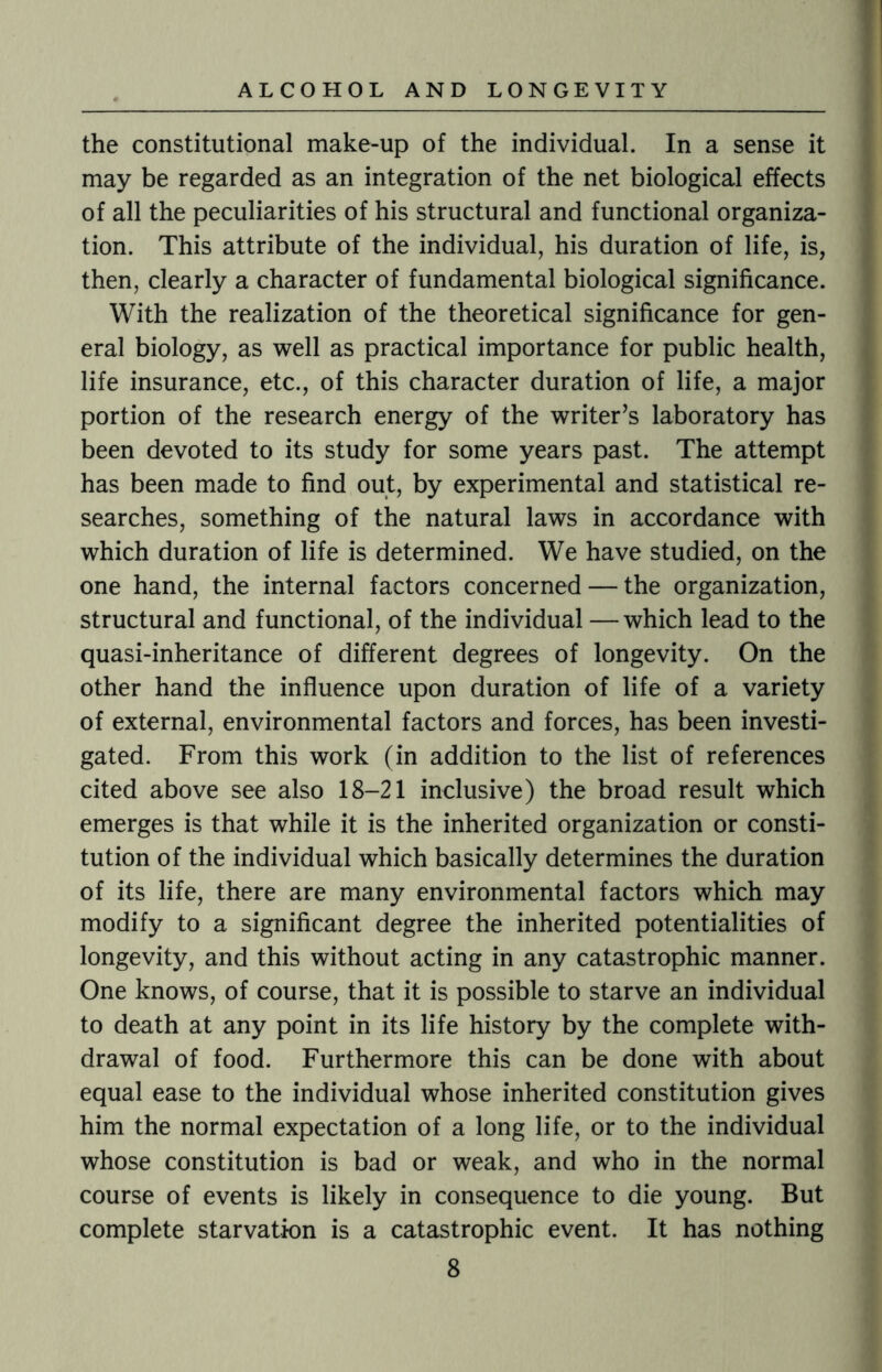 the constitutional make-up of the individual. In a sense it may be regarded as an integration of the net biological effects of all the peculiarities of his structural and functional organiza¬ tion. This attribute of the individual, his duration of life, is, then, clearly a character of fundamental biological significance. With the realization of the theoretical significance for gen¬ eral biology, as well as practical importance for public health, life insurance, etc., of this character duration of life, a major portion of the research energy of the writer’s laboratory has been devoted to its study for some years past. The attempt has been made to find out, by experimental and statistical re¬ searches, something of the natural laws in accordance with which duration of life is determined. We have studied, on the one hand, the internal factors concerned — the organization, structural and functional, of the individual —which lead to the quasi-inheritance of different degrees of longevity. On the other hand the influence upon duration of life of a variety of external, environmental factors and forces, has been investi¬ gated. From this work (in addition to the list of references cited above see also 18-21 inclusive) the broad result which emerges is that while it is the inherited organization or consti¬ tution of the individual which basically determines the duration of its life, there are many environmental factors which may modify to a significant degree the inherited potentialities of longevity, and this without acting in any catastrophic manner. One knows, of course, that it is possible to starve an individual to death at any point in its life history by the complete with¬ drawal of food. Furthermore this can be done with about equal ease to the individual whose inherited constitution gives him the normal expectation of a long life, or to the individual whose constitution is bad or weak, and who in the normal course of events is likely in consequence to die young. But complete starvation is a catastrophic event. It has nothing