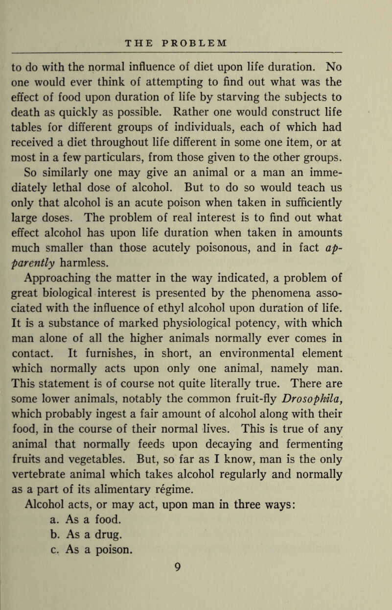 to do with the normal influence of diet upon life duration. No one would ever think of attempting to find out what was the effect of food upon duration of life by starving the subjects to death as quickly as possible. Rather one would construct life tables for different groups of individuals, each of which had received a diet throughout life different in some one item, or at most in a few particulars, from those given to the other groups. So similarly one may give an animal or a man an imme¬ diately lethal dose of alcohol. But to do so would teach us only that alcohol is an acute poison when taken in sufficiently large doses. The problem of real interest is to find out what effect alcohol has upon life duration when taken in amounts much smaller than those acutely poisonous, and in fact ap¬ parently harmless. Approaching the matter in the way indicated, a problem of great biological interest is presented by the phenomena asso¬ ciated with the influence of ethyl alcohol upon duration of life. It is a substance of marked physiological potency, with which man alone of all the higher animals normally ever comes in contact. It furnishes, in short, an environmental element which normally acts upon only one animal, namely man. This statement is of course not quite literally true. There are some lower animals, notably the common fruit-fly Drosophila, which probably ingest a fair amount of alcohol along with their food, in the course of their normal lives. This is true of any animal that normally feeds upon decaying and fermenting fruits and vegetables. But, so far as I know, man is the only vertebrate animal which takes alcohol regularly and normally as a part of its alimentary regime. Alcohol acts, or may act, upon man in three ways: a. As a food. b. As a drug. c. As a poison.