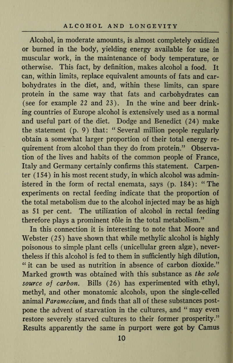 Alcohol, in moderate amounts, is almost completely oxidized or burned in the body, yielding energy available for use in muscular work, in the maintenance of body temperature, or otherwise. This fact, by definition, makes alcohol a food. It can, within limits, replace equivalent amounts of fats and car¬ bohydrates in the diet, and, within these limits, can spare protein in the same way that fats and carbohydrates can (see for example 22 and 23). In the wine and beer drink¬ ing countries of Europe alcohol is extensively used as a normal and useful part of the diet. Dodge and Benedict (24) make the statement (p. 9) that: “ Several million people regularly obtain a somewhat larger proportion of their total energy re¬ quirement from alcohol than they do from protein.” Observa¬ tion of the lives and habits of the common people of France, Italy and Germany certainly confirms this statement. Carpen¬ ter (154) in his most recent study, in which alcohol was admin¬ istered in the form of rectal enemata, says (p. 184): “ The experiments on rectal feeding indicate that the proportion of the total metabolism due to the alcohol injected may be as high as 51 per cent. The utilization of alcohol in rectal feeding therefore plays a prominent role in the total metabolism.” In this connection it is interesting to note that Moore and Webster (25) have shown that while methylic alcohol is highly poisonous to simple plant cells (unicellular green algae), never¬ theless if this alcohol is fed to them in sufficiently high dilution, “ it can be used as nutrition in absence of carbon dioxide.” Marked growth was obtained with this substance as the sole source of carbon. Bills (26) has experimented with ethyl, methyl, and other monatomic alcohols, upon the single-celled animal Paramecium, and finds that all of these substances post¬ pone the advent of starvation in the cultures, and “ may even restore severely starved cultures to their former prosperity.” Results apparently the same in purport were got by Camus