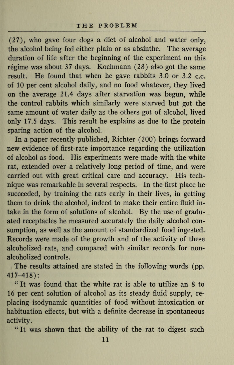 (27), who gave four dogs a diet of alcohol and water only, the alcohol being fed either plain or as absinthe. The average duration of life after the beginning of the experiment on this regime was about 37 days. Kochmann (28) also got the same result. He found that when he gave rabbits 3.0 or 3.2 c.c. of 10 per cent alcohol daily, and no food whatever, they lived on the average 21.4 days after starvation was begun, while the control rabbits which similarly were starved but got the same amount of water daily as the others got of alcohol, lived only 17.5 days. This result he explains as due to the protein sparing action of the alcohol. In a paper recently published, Richter (200) brings forward new evidence of first-rate importance regarding the utilization of alcohol as food. His experiments were made with the white rat, extended over a relatively long period of time, and were carried out with great critical care and accuracy. His tech¬ nique was remarkable in several respects. In the first place he succeeded, by training the rats early in their lives, in getting them to drink the alcohol, indeed to make their entire fluid in¬ take in the form of solutions of alcohol. By the use of gradu¬ ated receptacles he measured accurately the daily alcohol con¬ sumption, as well as the amount of standardized food ingested. Records were made of the growth and of the activity of these alcoholized rats, and compared with similar records for non- alcoholized controls. The results attained are stated in the following words (pp. 417-418): “ It was found that the white rat is able to utilize an 8 to 16 per cent solution of alcohol as its steady fluid supply, re¬ placing isodynamic quantities of food without intoxication or habituation effects, but with a definite decrease in spontaneous activity. “ It was shown that the ability of the rat to digest such