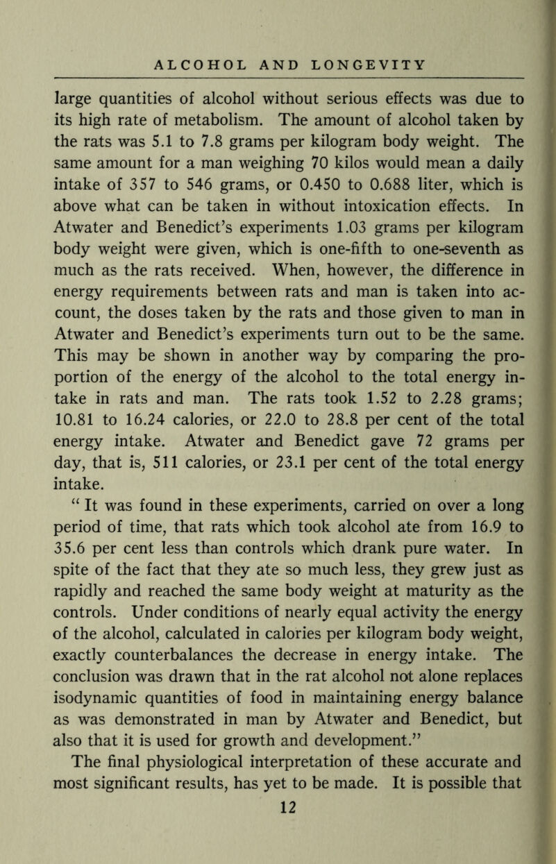large quantities of alcohol without serious effects was due to its high rate of metabolism. The amount of alcohol taken by the rats was 5.1 to 7.8 grams per kilogram body weight. The same amount for a man weighing 70 kilos would mean a daily intake of 357 to 546 grams, or 0.450 to 0.688 liter, which is above what can be taken in without intoxication effects. In Atwater and Benedict’s experiments 1.03 grams per kilogram body weight were given, which is one-fifth to one-seventh as much as the rats received. When, however, the difference in energy requirements between rats and man is taken into ac¬ count, the doses taken by the rats and those given to man in Atwater and Benedict’s experiments turn out to be the same. This may be shown in another way by comparing the pro¬ portion of the energy of the alcohol to the total energy in¬ take in rats and man. The rats took 1.52 to 2.28 grams; 10.81 to 16.24 calories, or 22.0 to 28.8 per cent of the total energy intake. Atwater and Benedict gave 72 grams per day, that is, 511 calories, or 23.1 per cent of the total energy intake. “ It was found in these experiments, carried on over a long period of time, that rats which took alcohol ate from 16.9 to 35.6 per cent less than controls which drank pure water. In spite of the fact that they ate so much less, they grew just as rapidly and reached the same body weight at maturity as the controls. Under conditions of nearly equal activity the energy of the alcohol, calculated in calories per kilogram body weight, exactly counterbalances the decrease in energy intake. The conclusion was drawn that in the rat alcohol not alone replaces isodynamic quantities of food in maintaining energy balance as was demonstrated in man by Atwater and Benedict, but also that it is used for growth and development.” The final physiological interpretation of these accurate and most significant results, has yet to be made. It is possible that
