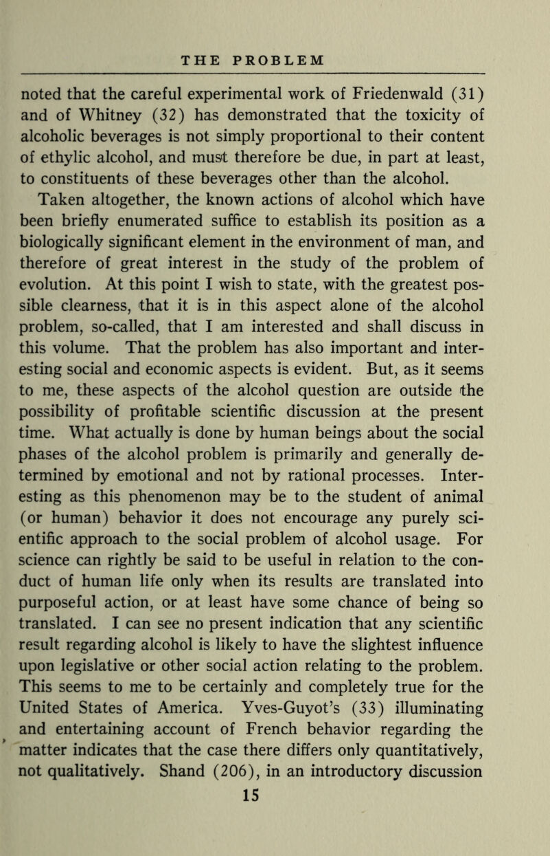 noted that the careful experimental work of Friedenwald (31) and of Whitney (32) has demonstrated that the toxicity of alcoholic beverages is not simply proportional to their content of ethylic alcohol, and must therefore be due, in part at least, to constituents of these beverages other than the alcohol. Taken altogether, the known actions of alcohol which have been briefly enumerated suffice to establish its position as a biologically significant element in the environment of man, and therefore of great interest in the study of the problem of evolution. At this point I wish to state, with the greatest pos¬ sible clearness, that it is in this aspect alone of the alcohol problem, so-called, that I am interested and shall discuss in this volume. That the problem has also important and inter¬ esting social and economic aspects is evident. But, as it seems to me, these aspects of the alcohol question are outside the possibility of profitable scientific discussion at the present time. What actually is done by human beings about the social phases of the alcohol problem is primarily and generally de¬ termined by emotional and not by rational processes. Inter¬ esting as this phenomenon may be to the student of animal (or human) behavior it does not encourage any purely sci¬ entific approach to the social problem of alcohol usage. For science can rightly be said to be useful in relation to the con¬ duct of human life only when its results are translated into purposeful action, or at least have some chance of being so translated. I can see no present indication that any scientific result regarding alcohol is likely to have the slightest influence upon legislative or other social action relating to the problem. This seems to me to be certainly and completely true for the United States of America. Yves-Guyot’s (33) illuminating and entertaining account of French behavior regarding the matter indicates that the case there differs only quantitatively, not qualitatively. Shand (206), in an introductory discussion