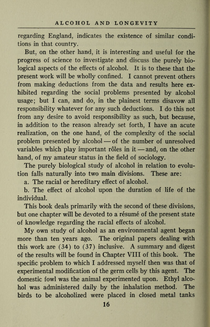 regarding England, indicates the existence of similar condi¬ tions in that country. But, on the other hand, it is interesting and useful for the progress of science to investigate and discuss the purely bio¬ logical aspects of the effects of alcohol. It is to these that the present work will be wholly confined. I cannot prevent others from making deductions from the data and results here ex¬ hibited regarding the social problems presented by alcohol usage; but I can, and do, in the plainest terms disavow all responsibility whatever for any such deductions. I do this not from any desire to avoid responsibility as such, but because, in addition to the reason already set forth, I have an acute realization, on the one hand, of the complexity of the social problem presented by alcohol — of the number of unresolved variables which play important roles in it — and, on the other hand, of my amateur status in the field of sociology. The purely biological study of alcohol in relation to evolu¬ tion falls naturally into two main divisions. These are: a. The racial or hereditary effect of alcohol. b. The effect of alcohol upon the duration of life of the individual. This book deals primarily with the second of these divisions, but one chapter will be devoted to a resume of the present state of knowledge regarding the racial effects of alcohol. My own study of alcohol as an environmental agent began more than ten years ago. The original papers dealing with this work are (34) to (37) inclusive. A summary and digest of the results will be found in Chapter VIII of this book. The specific problem to which I addressed myself then was that of experimental modification of the germ cells by this agent. The domestic fowl was the animal experimented upon. Ethyl alco> hoi was administered daily by the inhalation method. The birds to be alcoholized were placed in closed metal tanks