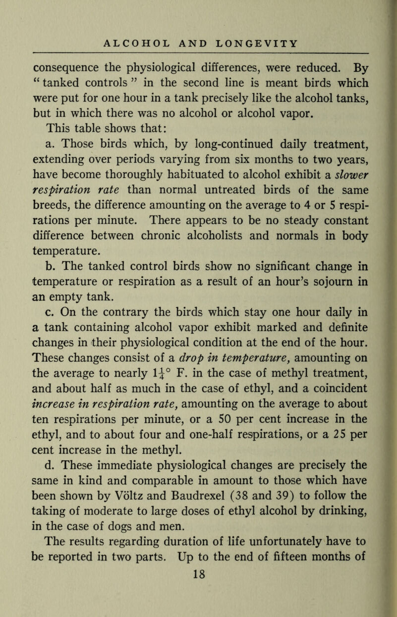 consequence the physiological differences, were reduced. By “ tanked controls ” in the second line is meant birds which were put for one hour in a tank precisely like the alcohol tanks, but in which there was no alcohol or alcohol vapor. This table shows that: a. Those birds which, by long-continued daily treatment, extending over periods varying from six months to two years, have become thoroughly habituated to alcohol exhibit a slower respiration rate than normal untreated birds of the same breeds, the difference amounting on the average to 4 or 5 respi¬ rations per minute. There appears to be no steady constant difference between chronic alcoholists and normals in body temperature. b. The tanked control birds show no significant change in temperature or respiration as a result of an hour’s sojourn in an empty tank. c. On the contrary the birds which stay one hour daily in a tank containing alcohol vapor exhibit marked and definite changes in their physiological condition at the end of the hour. These changes consist of a drop in temperature, amounting on the average to nearly 1^° F. in the case of methyl treatment, and about half as much in the case of ethyl, and a coincident increase in respiration rate, amounting on the average to about ten respirations per minute, or a 50 per cent increase in the ethyl, and to about four and one-half respirations, or a 25 per cent increase in the methyl. d. These immediate physiological changes are precisely the same in kind and comparable in amount to those which have been shown by Voltz and Baudrexel (38 and 39) to follow the taking of moderate to large doses of ethyl alcohol by drinking, in the case of dogs and men. The results regarding duration of life unfortunately have to be reported in two parts. Up to the end of fifteen months of