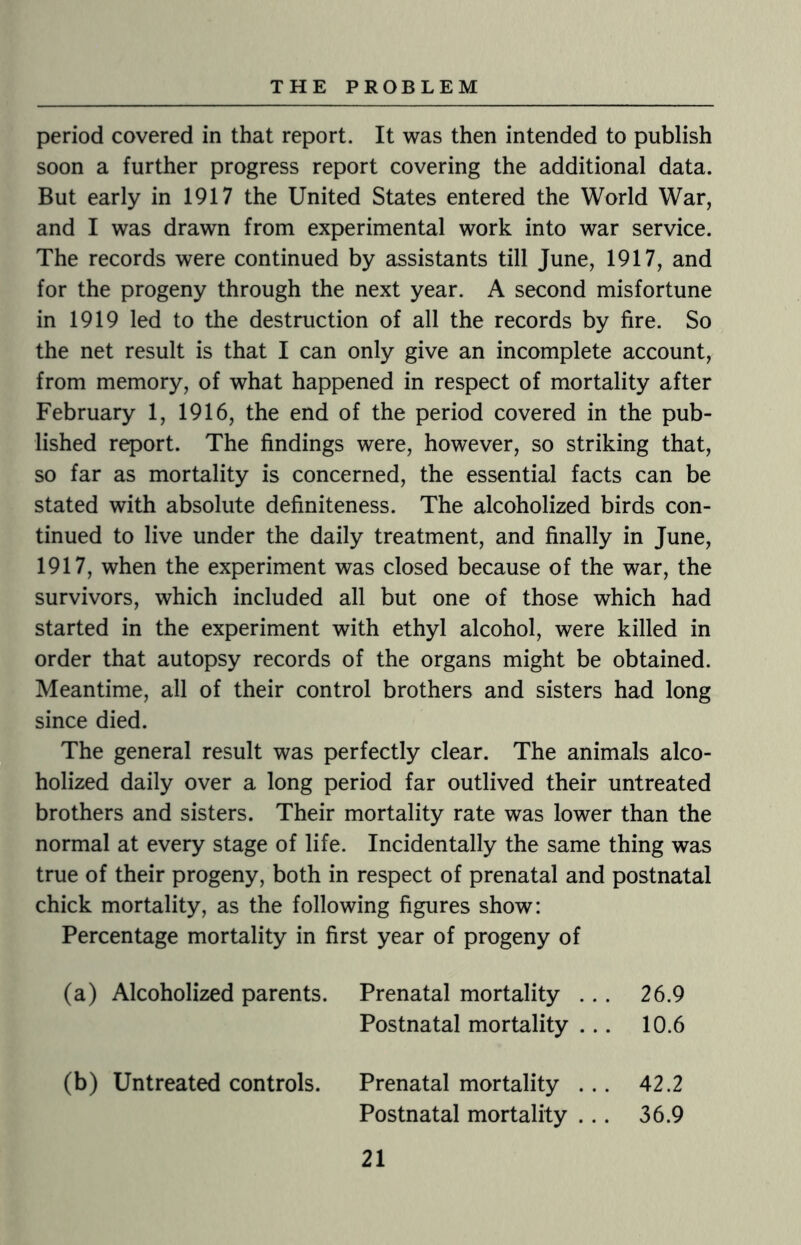 period covered in that report. It was then intended to publish soon a further progress report covering the additional data. But early in 1917 the United States entered the World War, and I was drawn from experimental work into war service. The records were continued by assistants till June, 1917, and for the progeny through the next year. A second misfortune in 1919 led to the destruction of all the records by fire. So the net result is that I can only give an incomplete account, from memory, of what happened in respect of mortality after February 1, 1916, the end of the period covered in the pub¬ lished report. The findings were, however, so striking that, so far as mortality is concerned, the essential facts can be stated with absolute definiteness. The alcoholized birds con¬ tinued to live under the daily treatment, and finally in June, 1917, when the experiment was closed because of the war, the survivors, which included all but one of those which had started in the experiment with ethyl alcohol, were killed in order that autopsy records of the organs might be obtained. Meantime, all of their control brothers and sisters had long since died. The general result was perfectly clear. The animals alco¬ holized daily over a long period far outlived their untreated brothers and sisters. Their mortality rate was lower than the normal at every stage of life. Incidentally the same thing was true of their progeny, both in respect of prenatal and postnatal chick mortality, as the following figures show: Percentage mortality in first year of progeny of (a) Alcoholized parents. Prenatal mortality . . . 26.9 Postnatal mortality . . . 10.6 (b) Untreated controls. Prenatal mortality . . . 42.2 Postnatal mortality ... 36.9