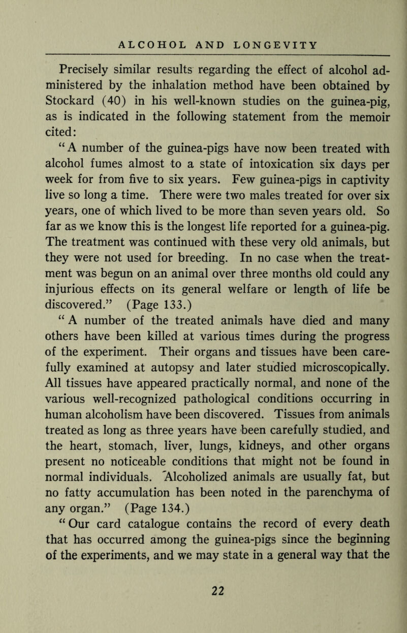 Precisely similar results regarding the effect of alcohol ad¬ ministered by the inhalation method have been obtained by Stockard (40) in his well-known studies on the guinea-pig, as is indicated in the following statement from the memoir cited: “A number of the guinea-pigs have now been treated with alcohol fumes almost to a state of intoxication six days per week for from five to six years. Few guinea-pigs in captivity live so long a time. There were two males treated for over six years, one of which lived to be more than seven years old. So far as we know this is the longest life reported for a guinea-pig. The treatment was continued with these very old animals, but they were not used for breeding. In no case when the treat¬ ment was begun on an animal over three months old could any injurious effects on its general welfare or length of life be discovered.” (Page 133.) “ A number of the treated animals have died and many others have been killed at various times during the progress of the experiment. Their organs and tissues have been care¬ fully examined at autopsy and later studied microscopically. All tissues have appeared practically normal, and none of the various well-recognized pathological conditions occurring in human alcoholism have been discovered. Tissues from animals treated as long as three years have been carefully studied, and the heart, stomach, liver, lungs, kidneys, and other organs present no noticeable conditions that might not be found in normal individuals. ^Alcoholized animals are usually fat, but no fatty accumulation has been noted in the parenchyma of any organ.” (Page 134.) “ Our card catalogue contains the record of every death that has occurred among the guinea-pigs since the beginning of the experiments, and we may state in a general way that the