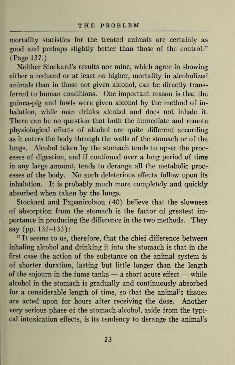 mortality statistics for the treated animals are certainly as good and perhaps slightly better than those of the control.” (Page 137.) Neither Stockard’s results nor mine, which agree in showing either a reduced or at least no higher, mortality in alcoholized animals than in those not given alcohol, can be directly trans¬ ferred to human conditions. One important reason is that the guinea-pig and fowls were given alcohol by the method of in¬ halation, while man drinks alcohol and does not inhale it. There can be no question that both the immediate and remote physiological effects of alcohol are quite different according as it enters the body through the walls of the stomach or of the lungs. Alcohol taken by the stomach tends to upset the proc¬ esses of digestion, and if continued over a long period of time in any large amount, tends to derange all the metabolic proc¬ esses of the body. No such deleterious effects follow upon its inhalation. It is probably much more completely and quickly absorbed when taken by the lungs. Stockard and Papanicolaou (40) believe that the slowness of absorption from the stomach is the factor of greatest im¬ portance in producing the difference in the two methods. They say (pp. 132-133): “ It seems to us, therefore, that the chief difference between inhaling alcohol and drinking it into the stomach is that in the first case the action of the substance on the animal system is of shorter duration, lasting but little longer than the length of the sojourn in the fume tanks — a short acute effect — while alcohol in the stomach is gradually and continuously absorbed for a considerable length of time, so that the animal’s tissues are acted upon for hours after receiving the dose. Another very serious phase of the stomach alcohol, aside from the typi¬ cal intoxication effects, is its tendency to derange the animal’s