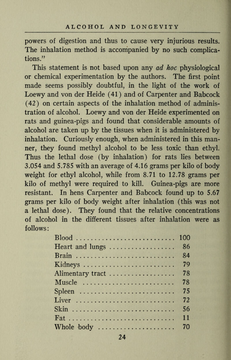 powers of digestion and thus to cause very injurious results. The inhalation method is accompanied by no such complica¬ tions.” This statement is not based upon any ad hoc physiological or chemical experimentation by the authors. The first point made seems possibly doubtful, in the light of the work of Loewy and von der Heide (41) and of Carpenter and Babcock (42) on certain aspects of the inhalation method of adminis¬ tration of alcohol. Loewy and von der Heide experimented on rats and guinea-pigs and found that considerable amounts of alcohol are taken up by the tissues when it is administered by inhalation. Curiously enough, when administered in this man¬ ner, they found methyl alcohol to be less toxic than ethyl. Thus the lethal dose (by inhalation) for rats lies between 3.054 and 5.785 with an average of 4.16 grams per kilo of body weight for ethyl alcohol, while from 8.71 to 12.78 grams per kilo of methyl were required to kill. Guinea-pigs are more resistant. In hens Carpenter and Babcock found up to 5.67 grams per kilo of body weight after inhalation (this was not a lethal dose). They found that the relative concentrations of alcohol in the different tissues after inhalation were as follows: Blood. 100 Heart and lungs. 86 Brain. 84 Kidneys. 79 Alimentary tract. 78 Muscle . 78 Spleen . 75 Liver . 72 Skin. 56 Fat. 11 Whole body . 70