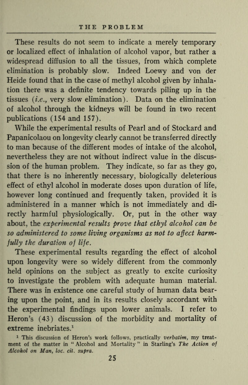 These results do not seem to indicate a merely temporary or localized effect of inhalation of alcohol vapor, but rather a widespread diffusion to all the tissues, from which complete elimination is probably slow. Indeed Loewy and von der Heide found that in the case of methyl alcohol given by inhala¬ tion there was a definite tendency towards piling up in the tissues (i.e., very slow elimination). Data on the elimination of alcohol through the kidneys will be found in two recent publications (154 and 157). While the experimental results of Pearl and of Stockard and Papanicolaou on longevity clearly cannot be transferred directly to man because of the different modes of intake of the alcohol, nevertheless they are not without indirect value in the discus¬ sion of the human problem. They indicate, so far as they go, that there is no inherently necessary, biologically deleterious effect of ethyl alcohol in moderate doses upon duration of life, however long continued and frequently taken, provided it is administered in a manner which is not immediately and di¬ rectly harmful physiologically. Or, put in the other way about, the experimental results prove that ethyl alcohol can be so administered to some living organisms as not to affect harm¬ fully the duration of life. These experimental results regarding the effect of alcohol upon longevity were so widely different from the commonly held opinions on the subject as greatly to excite curiosity to investigate the problem with adequate human material. There was in existence one careful study of human data bear¬ ing upon the point, and in its results closely accordant with the experimental findings upon lower animals. I refer to Heron’s (43) discussion of the morbidity and mortality of extreme inebriates.1 1 This discussion of Heron’s work follows, practically verbatim, my treat¬ ment of the matter in “ Alcohol and Mortality ” in Starling’s The Action of Alcohol on Man, loc. cit. supra.