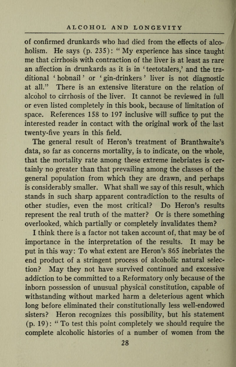 of confirmed drunkards who had died from the effects of alco¬ holism. He says (p. 235): “ My experience has since taught me that cirrhosis with contraction of the liver is at least as rare an affection in drunkards as it is in £ teetotalers/ and the tra¬ ditional ‘ hobnail ’ or 4 gin-drinkers ’ liver is not diagnostic at all.” There is an extensive literature on the relation of alcohol to cirrhosis of the liver. It cannot be reviewed in full or even listed completely in this book, because of limitation of space. References 158 to 197 inclusive will suffice to put the interested reader in contact with the original work of the last twenty-five years in this field. The general result of Heron’s treatment of Branthwaite’s data, so far as concerns mortality, is to indicate, on the whole, that the mortality rate among these extreme inebriates is cer¬ tainly no greater than that prevailing among the classes of the general population from which they are drawn, and perhaps is considerably smaller. What shall we say of this result, which stands in such sharp apparent contradiction to the results of other studies, even the most critical? Do Heron’s results represent the real truth of the matter? Or is there something overlooked, which partially or completely invalidates them? I think there is a factor not taken account of, that may be of importance in the interpretation of the results. It may be put in this way: To what extent are Heron’s 865 inebriates the end product of a stringent process of alcoholic natural selec¬ tion? May they not have survived continued and excessive addiction to be committed to a Reformatory only because of the inborn possession of unusual physical constitution, capable of withstanding without marked harm a deleterious agent which long before eliminated their constitutionally less well-endowed sisters? Heron recognizes this possibility, but his statement (p. 19): “ To test this point completely we should require the complete alcoholic histories of a number of women from the