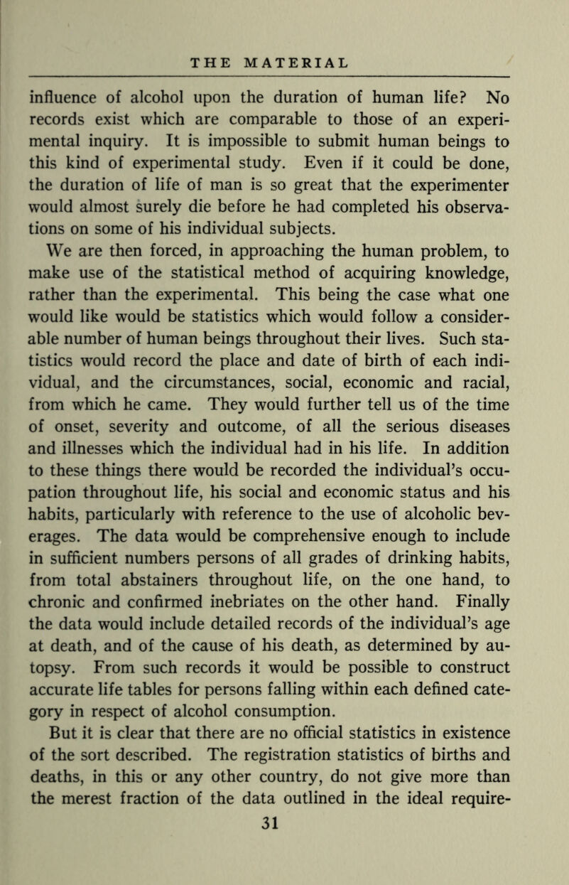 influence of alcohol upon the duration of human life? No records exist which are comparable to those of an experi¬ mental inquiry. It is impossible to submit human beings to this kind of experimental study. Even if it could be done, the duration of life of man is so great that the experimenter would almost surely die before he had completed his observa¬ tions on some of his individual subjects. We are then forced, in approaching the human problem, to make use of the statistical method of acquiring knowledge, rather than the experimental. This being the case what one would like would be statistics which would follow a consider¬ able number of human beings throughout their lives. Such sta¬ tistics would record the place and date of birth of each indi¬ vidual, and the circumstances, social, economic and racial, from which he came. They would further tell us of the time of onset, severity and outcome, of all the serious diseases and illnesses which the individual had in his life. In addition to these things there would be recorded the individual’s occu¬ pation throughout life, his social and economic status and his habits, particularly with reference to the use of alcoholic bev¬ erages. The data would be comprehensive enough to include in sufficient numbers persons of all grades of drinking habits, from total abstainers throughout life, on the one hand, to chronic and confirmed inebriates on the other hand. Finally the data would include detailed records of the individual’s age at death, and of the cause of his death, as determined by au¬ topsy. From such records it would be possible to construct accurate life tables for persons falling within each defined cate¬ gory in respect of alcohol consumption. But it is clear that there are no official statistics in existence of the sort described. The registration statistics of births and deaths, in this or any other country, do not give more than the merest fraction of the data outlined in the ideal require-