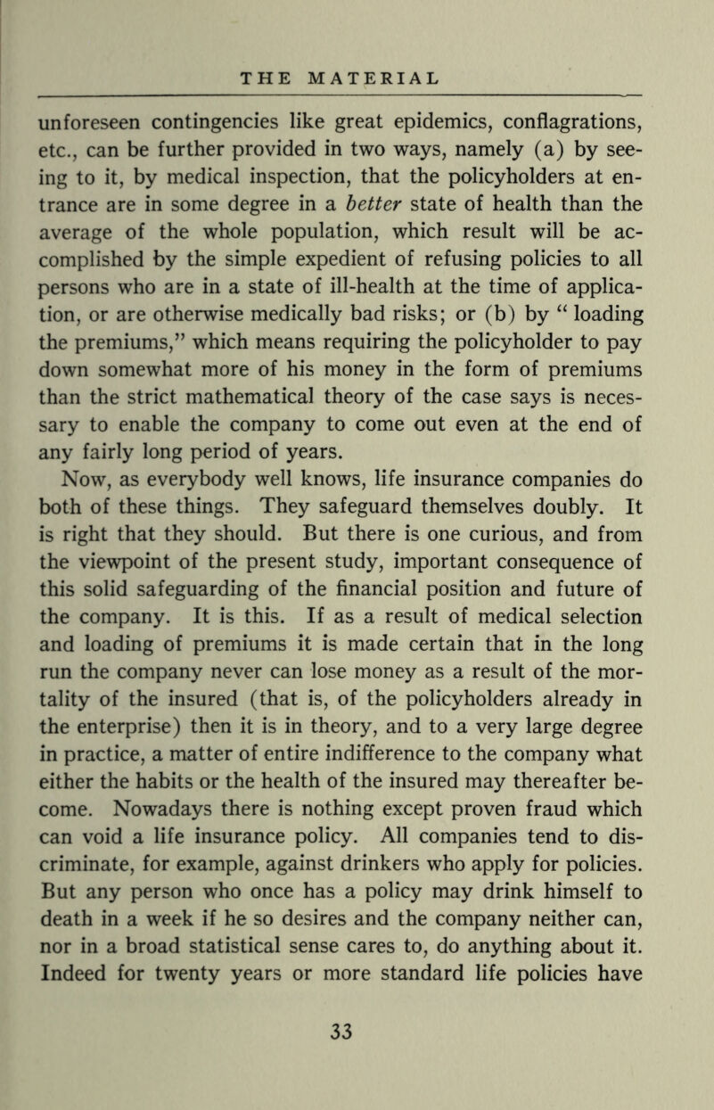 unforeseen contingencies like great epidemics, conflagrations, etc., can be further provided in two ways, namely (a) by see¬ ing to it, by medical inspection, that the policyholders at en¬ trance are in some degree in a better state of health than the average of the whole population, which result will be ac¬ complished by the simple expedient of refusing policies to all persons who are in a state of ill-health at the time of applica¬ tion, or are otherwise medically bad risks; or (b) by “ loading the premiums,” which means requiring the policyholder to pay down somewhat more of his money in the form of premiums than the strict mathematical theory of the case says is neces¬ sary to enable the company to come out even at the end of any fairly long period of years. Now, as everybody well knows, life insurance companies do both of these things. They safeguard themselves doubly. It is right that they should. But there is one curious, and from the viewpoint of the present study, important consequence of this solid safeguarding of the financial position and future of the company. It is this. If as a result of medical selection and loading of premiums it is made certain that in the long run the company never can lose money as a result of the mor¬ tality of the insured (that is, of the policyholders already in the enterprise) then it is in theory, and to a very large degree in practice, a matter of entire indifference to the company what either the habits or the health of the insured may thereafter be¬ come. Nowadays there is nothing except proven fraud which can void a life insurance policy. All companies tend to dis¬ criminate, for example, against drinkers who apply for policies. But any person who once has a policy may drink himself to death in a week if he so desires and the company neither can, nor in a broad statistical sense cares to, do anything about it. Indeed for twenty years or more standard life policies have