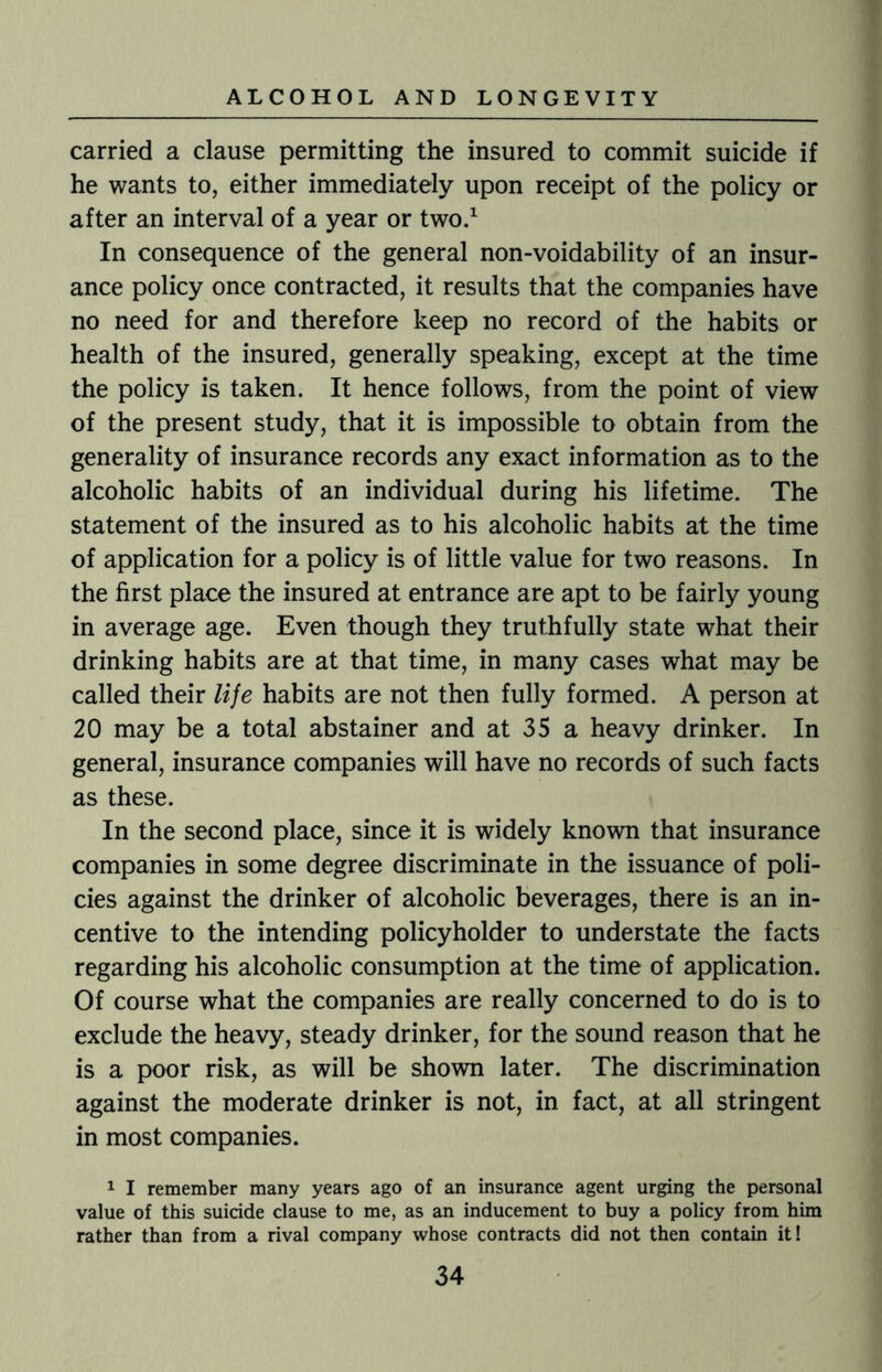 carried a clause permitting the insured to commit suicide if he wants to, either immediately upon receipt of the policy or after an interval of a year or two.1 In consequence of the general non-voidability of an insur¬ ance policy once contracted, it results that the companies have no need for and therefore keep no record of the habits or health of the insured, generally speaking, except at the time the policy is taken. It hence follows, from the point of view of the present study, that it is impossible to obtain from the generality of insurance records any exact information as to the alcoholic habits of an individual during his lifetime. The statement of the insured as to his alcoholic habits at the time of application for a policy is of little value for two reasons. In the first place the insured at entrance are apt to be fairly young in average age. Even though they truthfully state what their drinking habits are at that time, in many cases what may be called their lije habits are not then fully formed. A person at 20 may be a total abstainer and at 35 a heavy drinker. In general, insurance companies will have no records of such facts as these. In the second place, since it is widely known that insurance companies in some degree discriminate in the issuance of poli¬ cies against the drinker of alcoholic beverages, there is an in¬ centive to the intending policyholder to understate the facts regarding his alcoholic consumption at the time of application. Of course what the companies are really concerned to do is to exclude the heavy, steady drinker, for the sound reason that he is a poor risk, as will be shown later. The discrimination against the moderate drinker is not, in fact, at all stringent in most companies. 1 I remember many years ago of an insurance agent urging the personal value of this suicide clause to me, as an inducement to buy a policy from him rather than from a rival company whose contracts did not then contain it!
