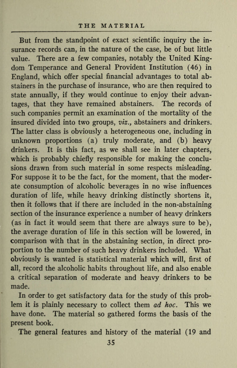 But from the standpoint of exact scientific inquiry the in¬ surance records can, in the nature of the case, be of but little value. There are a few companies, notably the United King¬ dom Temperance and General Provident Institution (46) in England, which offer special financial advantages to total ab¬ stainers in the purchase of insurance, who are then required to state annually, if they would continue to enjoy their advan¬ tages, that they have remained abstainers. The records of such companies permit an examination of the mortality of the insured divided into two groups, viz., abstainers and drinkers. The latter class is obviously a heterogeneous one, including in unknown proportions (a) truly moderate, and (b) heavy drinkers. It is this fact, as we shall see in later chapters, which is probably chiefly responsible for making the conclu¬ sions drawn from such material in some respects misleading. For suppose it to be the fact, for the moment, that the moder¬ ate consumption of alcoholic beverages in no wise influences duration of life, while heavy drinking distinctly shortens it, then it follows that if there are included in the non-abstaining section of the insurance experience a number of heavy drinkers (as in fact it would seem that there are always sure to be), the average duration of life in this section will be lowered, in comparison with that in the abstaining section, in direct pro¬ portion to the number of such heavy drinkers included. What obviously is wanted is statistical material which will, first of all, record the alcoholic habits throughout life, and also enable a critical separation of moderate and heavy drinkers to be made. In order to get satisfactory data for the study of this prob¬ lem it is plainly necessary to collect them ad hoc. This we have done. The material so gathered forms the basis of the present book. The general features and history of the material (19 and