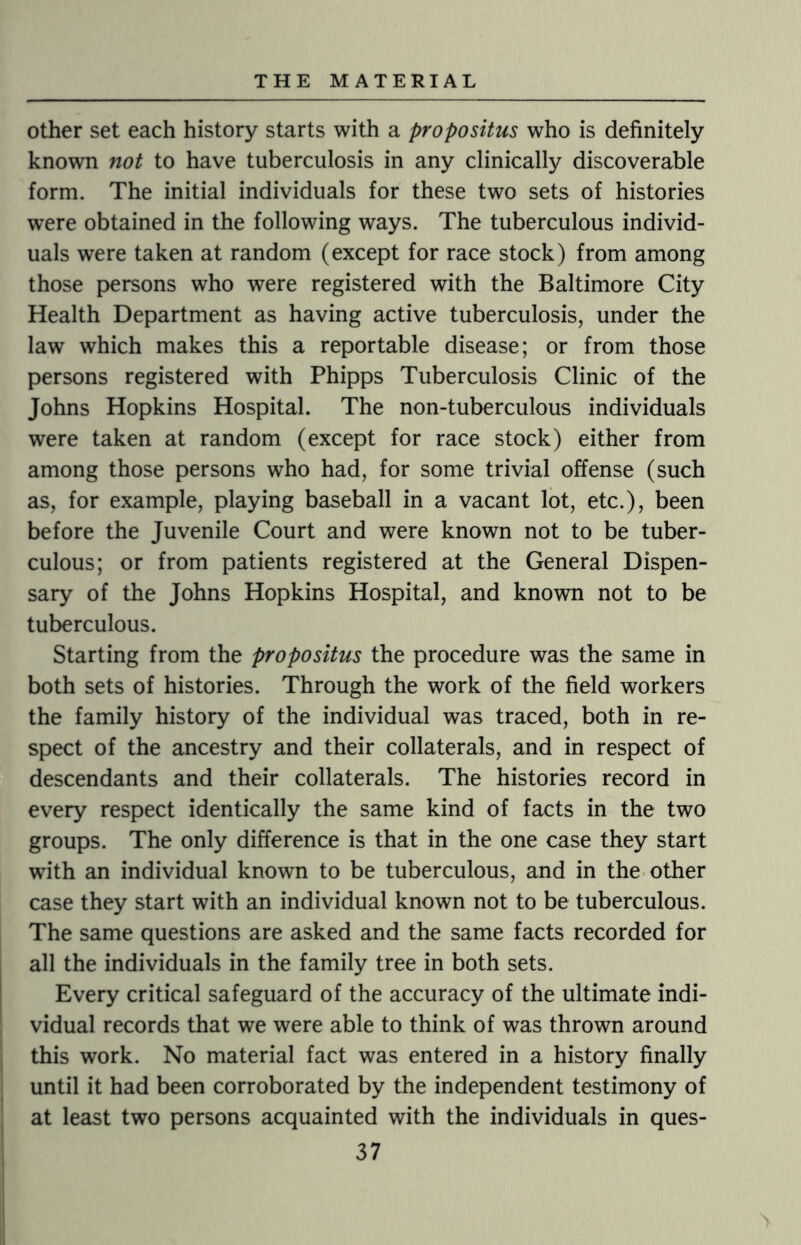 other set each history starts with a propositus who is definitely known not to have tuberculosis in any clinically discoverable form. The initial individuals for these two sets of histories were obtained in the following ways. The tuberculous individ¬ uals were taken at random (except for race stock) from among those persons who were registered with the Baltimore City Health Department as having active tuberculosis, under the law which makes this a reportable disease; or from those persons registered with Phipps Tuberculosis Clinic of the Johns Hopkins Hospital. The non-tuberculous individuals were taken at random (except for race stock) either from among those persons who had, for some trivial offense (such as, for example, playing baseball in a vacant lot, etc.), been before the Juvenile Court and were known not to be tuber¬ culous; or from patients registered at the General Dispen¬ sary of the Johns Hopkins Hospital, and known not to be tuberculous. Starting from the propositus the procedure was the same in both sets of histories. Through the work of the field workers the family history of the individual was traced, both in re¬ spect of the ancestry and their collaterals, and in respect of descendants and their collaterals. The histories record in every respect identically the same kind of facts in the two groups. The only difference is that in the one case they start with an individual known to be tuberculous, and in the other case they start with an individual known not to be tuberculous. The same questions are asked and the same facts recorded for all the individuals in the family tree in both sets. Every critical safeguard of the accuracy of the ultimate indi¬ vidual records that we were able to think of was thrown around this work. No material fact was entered in a history finally until it had been corroborated by the independent testimony of at least two persons acquainted with the individuals in ques-