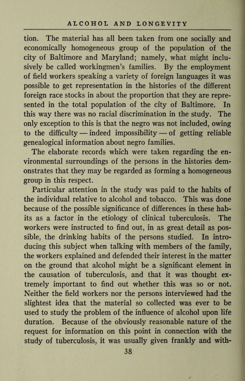 tion. The material has all been taken from one socially and economically homogeneous group of the population of the city of Baltimore and Maryland; namely, what might inclu¬ sively be called workingmen’s families. By the employment of field workers speaking a variety of foreign languages it was possible to get representation in the histories of the different foreign race stocks in about the proportion that they are repre¬ sented in the total population of the city of Baltimore. In this way there was no racial discrimination in the study. The only exception to this is that the negro was not included, owing to the difficulty — indeed impossibility — of getting reliable genealogical information about negro families. The elaborate records which were taken regarding the en¬ vironmental surroundings of the persons in the histories dem¬ onstrates that they may be regarded as forming a homogeneous group in this respect. Particular attention in the study was paid to the habits of the individual relative to alcohol and tobacco. This was done because of the possible significance of differences in these hab¬ its as a factor in the etiology of clinical tuberculosis. The workers were instructed to find out, in as great detail as pos¬ sible, the drinking habits of the persons studied. In intro¬ ducing this subject when talking with members of the family, the workers explained and defended their interest in the matter on the ground that alcohol might be a significant element in the causation of tuberculosis, and that it was thought ex¬ tremely important to find out whether this was so or not. Neither the field workers nor the persons interviewed had the slightest idea that the material so collected was ever to be used to study the problem of the influence of alcohol upon life duration. Because of the obviously reasonable nature of the request for information on this point in connection with the study of tuberculosis, it was usually given frankly and with-