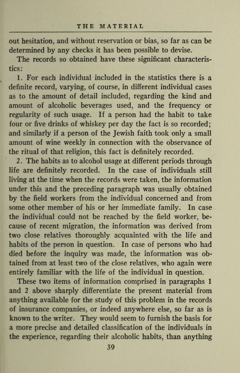 out hesitation, and without reservation or bias, so far as can be determined by any checks it has been possible to devise. The records so obtained have these significant characteris¬ tics: 1. For each individual included in the statistics there is a definite record, varying, of course, in different individual cases as to the amount of detail included, regarding the kind and amount of alcoholic beverages used, and the frequency or regularity of such usage. If a person had the habit to take four or five drinks of whiskey per day the fact is so recorded; and similarly if a person of the Jewish faith took only a small amount of wine weekly in connection with the observance of the ritual of that religion, this fact is definitely recorded. 2. The habits as to alcohol usage at different periods through life are definitely recorded. In the case of individuals still living at the time when the records were taken, the information under this and the preceding paragraph was usually obtained by the field workers from the individual concerned and from some other member of his or her immediate family. In case the individual could not be reached by the field worker, be¬ cause of recent migration, the information was derived from two close relatives thoroughly acquainted with the life and habits of the person in question. In case of persons who had died before the inquiry was made, the information was ob¬ tained from at least two of the close relatives, who again were entirely familiar with the life of the individual in question. These two items of information comprised in paragraphs 1 and 2 above sharply differentiate the present material from anything available for the study of this problem in the records of insurance companies, or indeed anywhere else, so far as is known to the writer. They would seem to furnish the basis for a more precise and detailed classification of the individuals in the experience, regarding their alcoholic habits, than anything