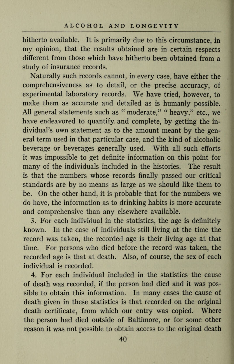 hitherto available. It is primarily due to this circumstance, in my opinion, that the results obtained are in certain respects different from those which have hitherto been obtained from a study of insurance records. Naturally such records cannot, in every case, have either the comprehensiveness as to detail, or the precise accuracy, of experimental laboratory records. We have tried, however, to make them as accurate and detailed as is humanly possible. All general statements such as “ moderate,” “ heavy,” etc., we have endeavored to quantify and complete, by getting the in¬ dividual’s own statement as to the amount meant by the gen¬ eral term used in that particular case, and the kind of alcoholic beverage or beverages generally used. With all such efforts it was impossible to get definite information on this point for many of the individuals included in the histories. The result is that the numbers whose records finally passed our critical standards are by no means as large as we should like them to be. On the other hand, it is probable that for the numbers we do have, the information as to drinking habits is more accurate and comprehensive than any elsewhere available. 3. For each individual in the statistics, the age is definitely known. In the case of individuals still living at the time the record was taken, the recorded age is their living age at that time. For persons who died before the record was taken, the recorded age is that at death. Also, of course, the sex of each individual is recorded. 4. For each individual included in the statistics the cause of death was recorded, if the person had died and it was pos¬ sible to obtain this information. In many cases the cause of death given in these statistics is that recorded on the original death certificate, from which our entry was copied. Where the person had died outside of Baltimore, or for some other reason it was not possible to obtain access to the original death