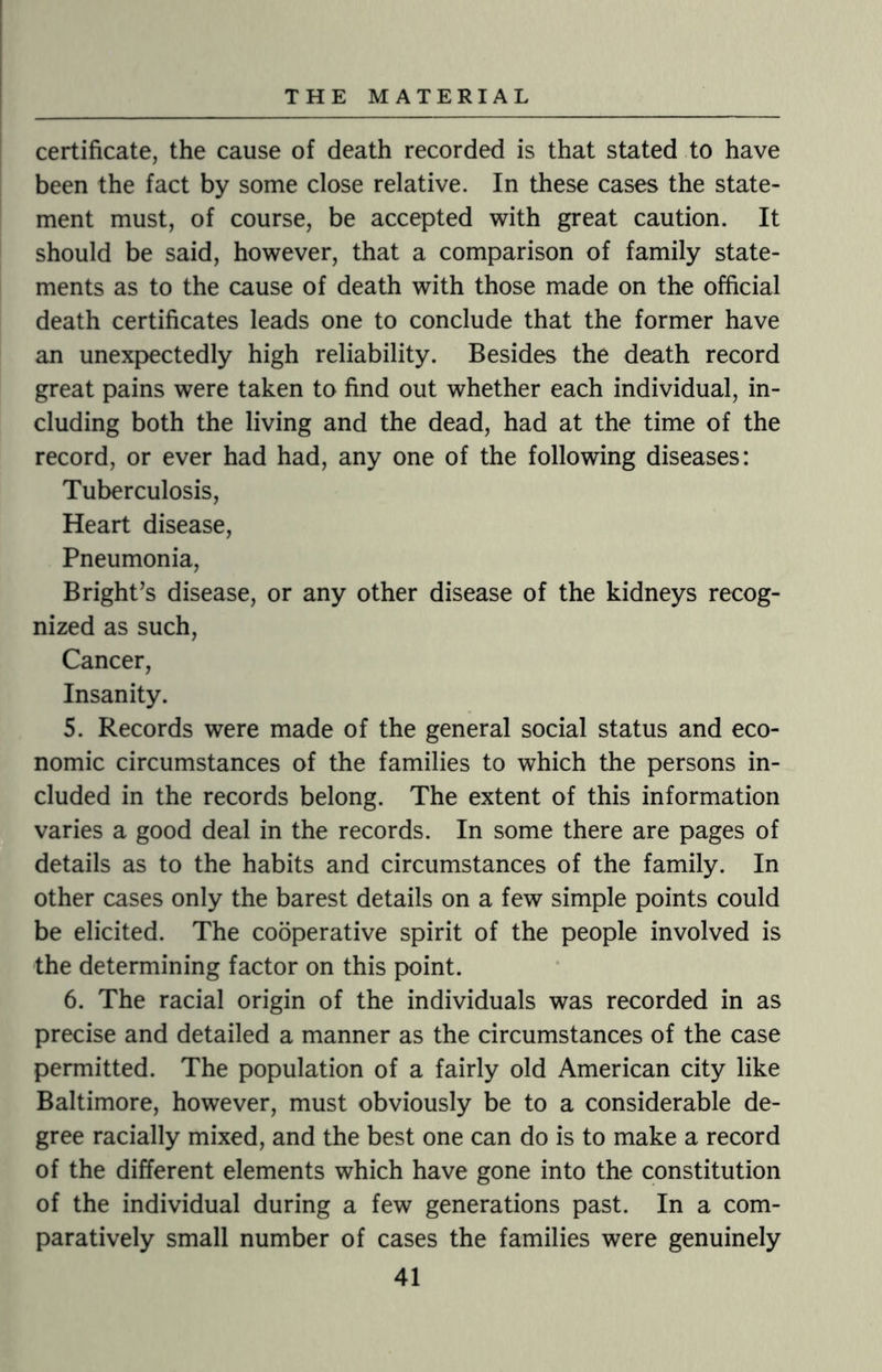 certificate, the cause of death recorded is that stated to have been the fact by some close relative. In these cases the state¬ ment must, of course, be accepted with great caution. It should be said, however, that a comparison of family state¬ ments as to the cause of death with those made on the official death certificates leads one to conclude that the former have an unexpectedly high reliability. Besides the death record great pains were taken to find out whether each individual, in¬ cluding both the living and the dead, had at the time of the record, or ever had had, any one of the following diseases: Tuberculosis, Heart disease, Pneumonia, Bright’s disease, or any other disease of the kidneys recog¬ nized as such, Cancer, Insanity. 5. Records were made of the general social status and eco¬ nomic circumstances of the families to which the persons in¬ cluded in the records belong. The extent of this information varies a good deal in the records. In some there are pages of details as to the habits and circumstances of the family. In other cases only the barest details on a few simple points could be elicited. The cooperative spirit of the people involved is the determining factor on this point. 6. The racial origin of the individuals was recorded in as precise and detailed a manner as the circumstances of the case permitted. The population of a fairly old American city like Baltimore, however, must obviously be to a considerable de¬ gree racially mixed, and the best one can do is to make a record of the different elements which have gone into the constitution of the individual during a few generations past. In a com¬ paratively small number of cases the families were genuinely