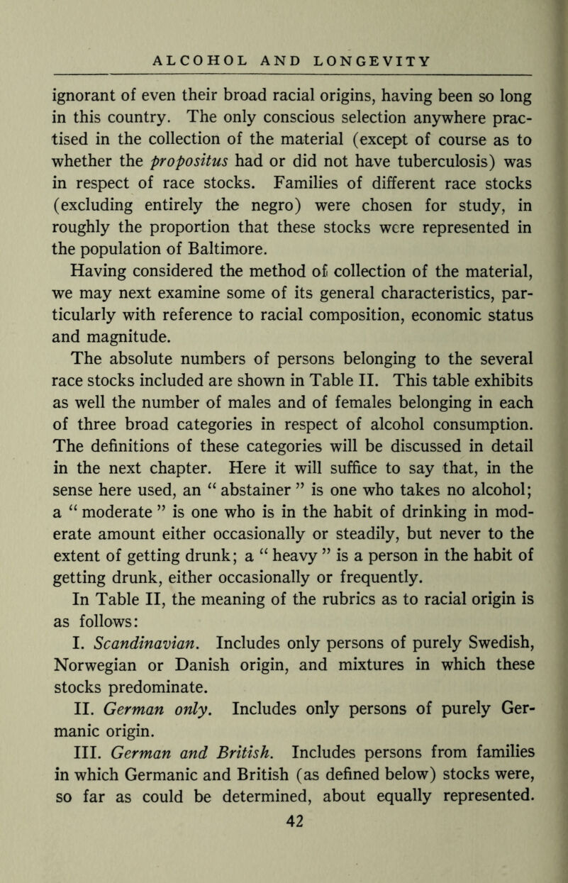 ignorant of even their broad racial origins, having been so long in this country. The only conscious selection anywhere prac¬ tised in the collection of the material (except of course as to whether the propositus had or did not have tuberculosis) was in respect of race stocks. Families of different race stocks (excluding entirely the negro) were chosen for study, in roughly the proportion that these stocks were represented in the population of Baltimore. Having considered the method of collection of the material, we may next examine some of its general characteristics, par¬ ticularly with reference to racial composition, economic status and magnitude. The absolute numbers of persons belonging to the several race stocks included are shown in Table II. This table exhibits as well the number of males and of females belonging in each of three broad categories in respect of alcohol consumption. The definitions of these categories will be discussed in detail in the next chapter. Here it will suffice to say that, in the sense here used, an “ abstainer ” is one who takes no alcohol; a “ moderate ” is one who is in the habit of drinking in mod¬ erate amount either occasionally or steadily, but never to the extent of getting drunk; a “ heavy ” is a person in the habit of getting drunk, either occasionally or frequently. In Table II, the meaning of the rubrics as to racial origin is as follows: I. Scandinavian. Includes only persons of purely Swedish, Norwegian or Danish origin, and mixtures in which these stocks predominate. II. German only. Includes only persons of purely Ger¬ manic origin. III. German and British. Includes persons from families in which Germanic and British (as defined below) stocks were, so far as could be determined, about equally represented.