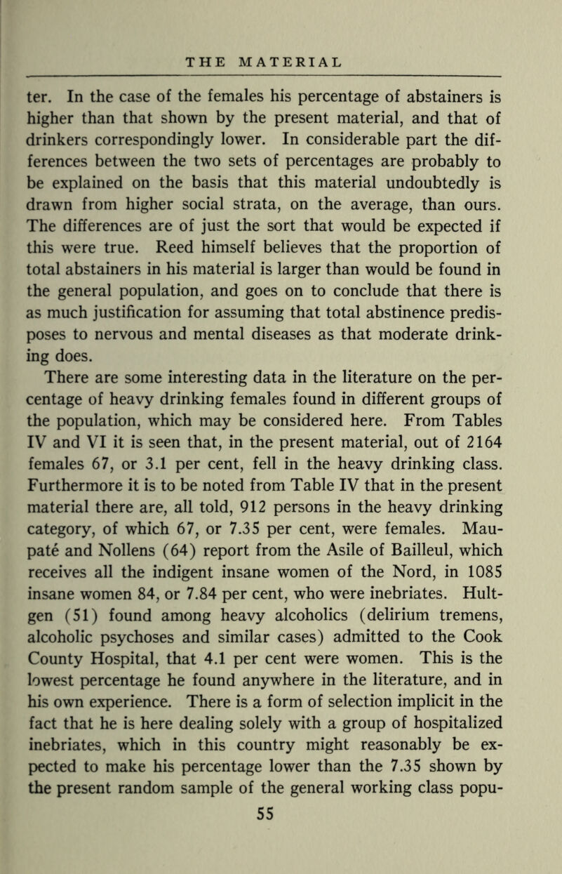 ter. In the case of the females his percentage of abstainers is higher than that shown by the present material, and that of drinkers correspondingly lower. In considerable part the dif¬ ferences between the two sets of percentages are probably to be explained on the basis that this material undoubtedly is drawn from higher social strata, on the average, than ours. The differences are of just the sort that would be expected if this were true. Reed himself believes that the proportion of total abstainers in his material is larger than would be found in the general population, and goes on to conclude that there is as much justification for assuming that total abstinence predis¬ poses to nervous and mental diseases as that moderate drink¬ ing does. There are some interesting data in the literature on the per¬ centage of heavy drinking females found in different groups of the population, which may be considered here. From Tables IV and VI it is seen that, in the present material, out of 2164 females 67, or 3.1 per cent, fell in the heavy drinking class. Furthermore it is to be noted from Table IV that in the present material there are, all told, 912 persons in the heavy drinking category, of which 67, or 7.35 per cent, were females. Mau- pate and Nollens (64) report from the Asile of Bailleul, which receives all the indigent insane women of the Nord, in 1085 insane women 84, or 7.84 per cent, who were inebriates. Hult- gen (51) found among heavy alcoholics (delirium tremens, alcoholic psychoses and similar cases) admitted to the Cook County Hospital, that 4.1 per cent were women. This is the lowest percentage he found anywhere in the literature, and in his own experience. There is a form of selection implicit in the fact that he is here dealing solely with a group of hospitalized inebriates, which in this country might reasonably be ex¬ pected to make his percentage lower than the 7.35 shown by the present random sample of the general working class popu-