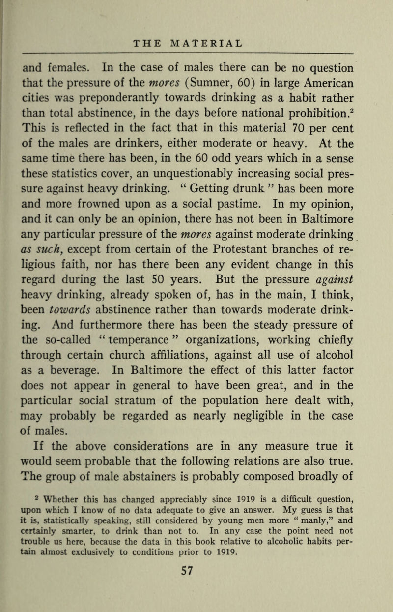 and females. In the case of males there can be no question that the pressure of the mores (Sumner, 60) in large American cities was preponderantly towards drinking as a habit rather than total abstinence, in the days before national prohibition.2 This is reflected in the fact that in this material 70 per cent of the males are drinkers, either moderate or heavy. At the same time there has been, in the 60 odd years which in a sense these statistics cover, an unquestionably increasing social pres¬ sure against heavy drinking. “ Getting drunk ” has been more and more frowned upon as a social pastime. In my opinion, and it can only be an opinion, there has not been in Baltimore any particular pressure of the mores against moderate drinking as such, except from certain of the Protestant branches of re¬ ligious faith, nor has there been any evident change in this regard during the last 50 years. But the pressure against heavy drinking, already spoken of, has in the main, I think, been towards abstinence rather than towards moderate drink¬ ing. And furthermore there has been the steady pressure of the so-called “ temperance ” organizations, working chiefly through certain church affiliations, against all use of alcohol as a beverage. In Baltimore the effect of this latter factor does not appear in general to have been great, and in the particular social stratum of the population here dealt with, may probably be regarded as nearly negligible in the case of males. If the above considerations are in any measure true it would seem probable that the following relations are also true. The group of male abstainers is probably composed broadly of 2 Whether this has changed appreciably since 1919 is a difficult question, upon which I know of no data adequate to give an answer. My guess is that it is, statistically speaking, still considered by young men more “ manly,” and certainly smarter, to drink than not to. In any case the point need not trouble us here, because the data in this book relative to alcoholic habits per¬ tain almost exclusively to conditions prior to 1919.