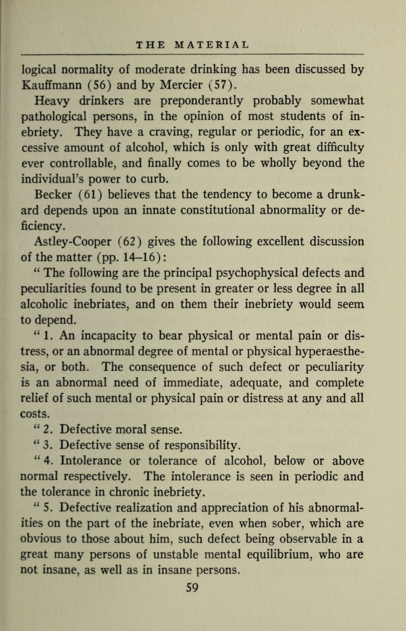 logical normality of moderate drinking has been discussed by Kauffmann (56) and by Mercier (57). Heavy drinkers are preponderantly probably somewhat pathological persons, in the opinion of most students of in¬ ebriety. They have a craving, regular or periodic, for an ex¬ cessive amount of alcohol, which is only with great difficulty ever controllable, and finally comes to be wholly beyond the individual’s power to curb. Becker (61) believes that the tendency to become a drunk¬ ard depends upon an innate constitutional abnormality or de¬ ficiency. Astley-Cooper (62) gives the following excellent discussion of the matter (pp. 14-16): “ The following are the principal psychophysical defects and peculiarities found to be present in greater or less degree in all alcoholic inebriates, and on them their inebriety would seem to depend. “ 1. An incapacity to bear physical or mental pain or dis¬ tress, or an abnormal degree of mental or physical hyperaesthe- sia, or both. The consequence of such defect or peculiarity is an abnormal need of immediate, adequate, and complete relief of such mental or physical pain or distress at any and all costs. “ 2. Defective moral sense. “ 3. Defective sense of responsibility. “ 4. Intolerance or tolerance of alcohol, below or above normal respectively. The intolerance is seen in periodic and the tolerance in chronic inebriety. “ 5. Defective realization and appreciation of his abnormal¬ ities on the part of the inebriate, even when sober, which are obvious to those about him, such defect being observable in a great many persons of unstable mental equilibrium, who are not insane, as well as in insane persons.