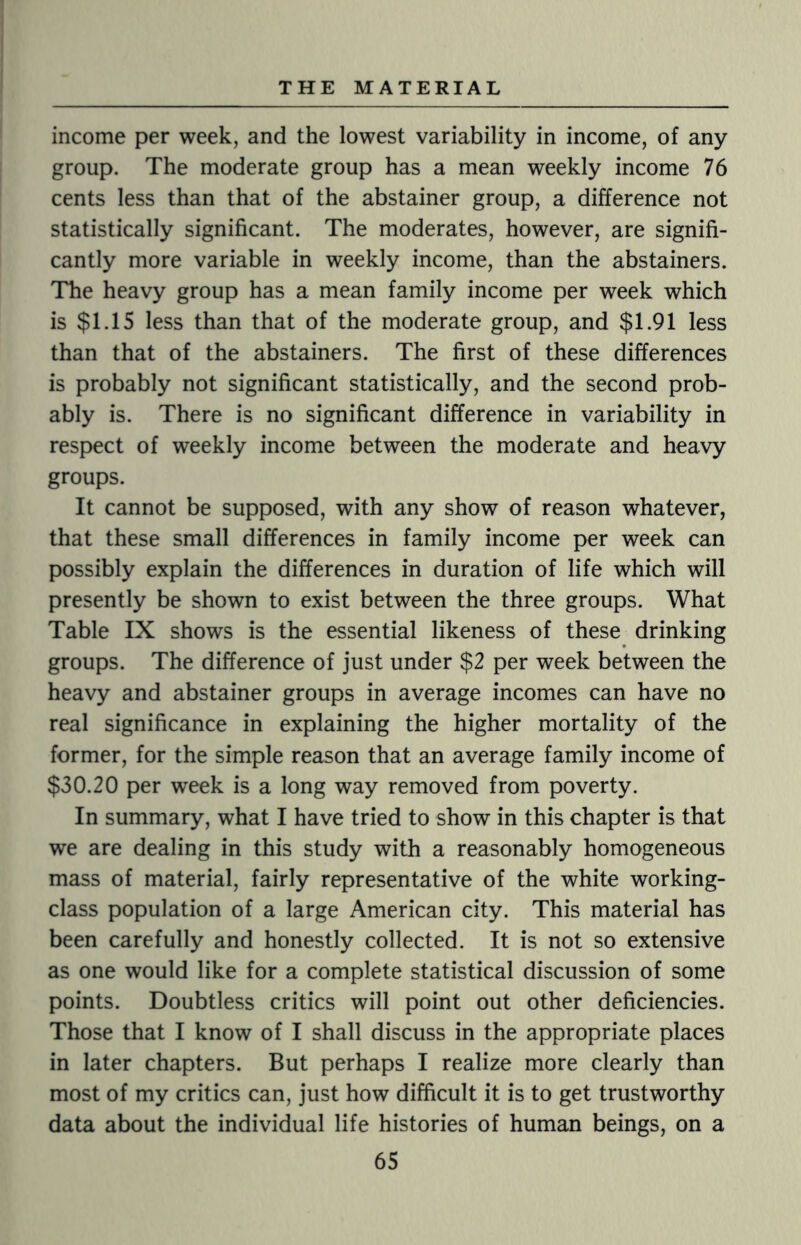 income per week, and the lowest variability in income, of any group. The moderate group has a mean weekly income 76 cents less than that of the abstainer group, a difference not statistically significant. The moderates, however, are signifi¬ cantly more variable in weekly income, than the abstainers. The heavy group has a mean family income per week which is $1.15 less than that of the moderate group, and $1.91 less than that of the abstainers. The first of these differences is probably not significant statistically, and the second prob¬ ably is. There is no significant difference in variability in respect of weekly income between the moderate and heavy groups. It cannot be supposed, with any show of reason whatever, that these small differences in family income per week can possibly explain the differences in duration of life which will presently be shown to exist between the three groups. What Table IX shows is the essential likeness of these drinking groups. The difference of just under $2 per week between the heavy and abstainer groups in average incomes can have no real significance in explaining the higher mortality of the former, for the simple reason that an average family income of $30.20 per week is a long way removed from poverty. In summary, what I have tried to show in this chapter is that we are dealing in this study with a reasonably homogeneous mass of material, fairly representative of the white working- class population of a large American city. This material has been carefully and honestly collected. It is not so extensive as one would like for a complete statistical discussion of some points. Doubtless critics will point out other deficiencies. Those that I know of I shall discuss in the appropriate places in later chapters. But perhaps I realize more clearly than most of my critics can, just how difficult it is to get trustworthy data about the individual life histories of human beings, on a