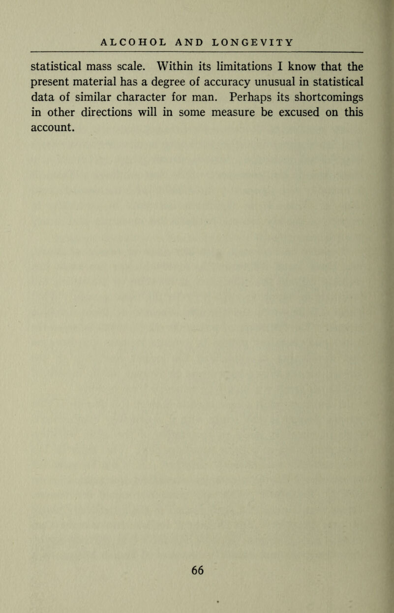 statistical mass scale. Within its limitations I know that the present material has a degree of accuracy unusual in statistical data of similar character for man. Perhaps its shortcomings in other directions will in some measure be excused on this account.
